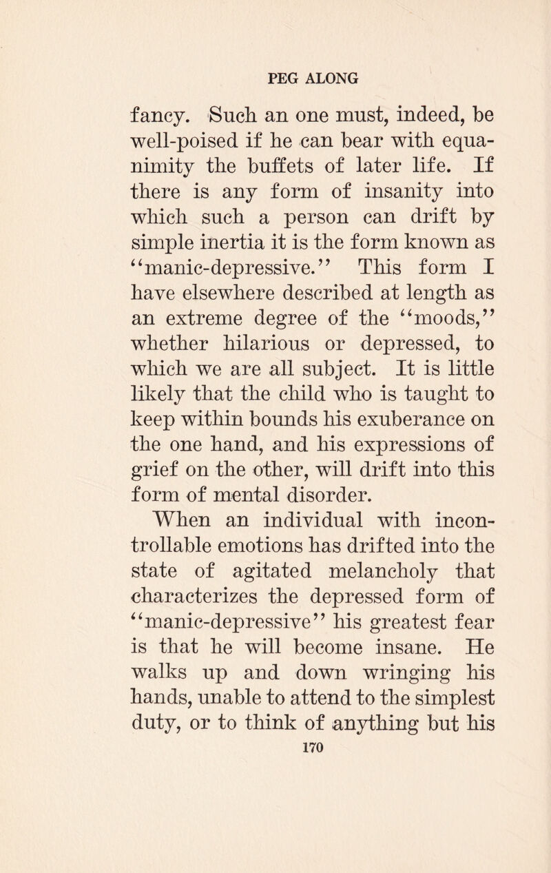 fancy. Such, an one must, indeed, be well-poised if be can bear with equa¬ nimity the buffets of later life. If there is any form of insanity into which such a person can drift by simple inertia it is the form known as “manic-depressive. ” This form I have elsewhere described at length as an extreme degree of the “moods, ” whether hilarious or depressed, to which we are all subject. It is little likely that the child who is taught to keep within bounds his exuberance on the one hand, and his expressions of grief on the other, will drift into this form of mental disorder. When an individual with incon- trollable emotions has drifted into the state of agitated melancholy that characterizes the depressed form of “manic-depressive’’ his greatest fear is that he will become insane. He walks up and down wringing his hands, unable to attend to the simplest duty, or to think of anything but his