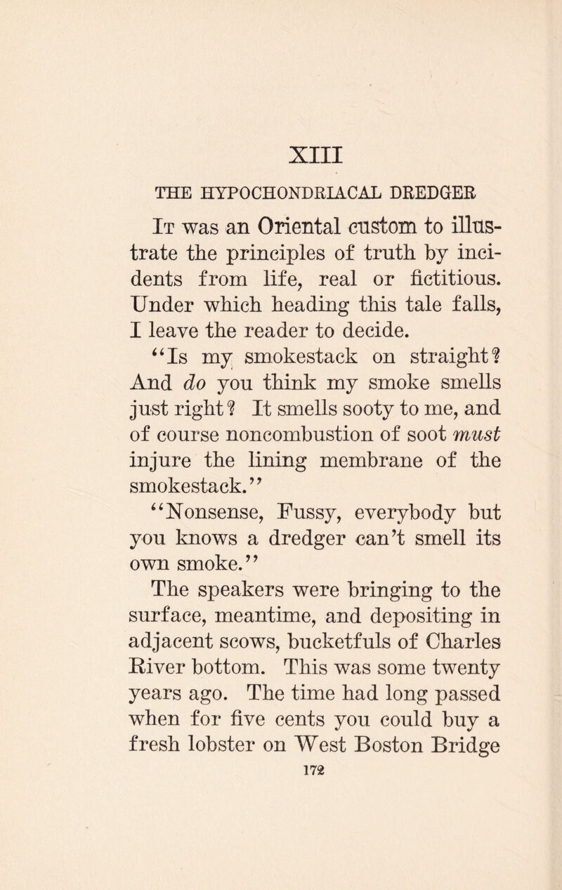 XIII THE HYPOCHONDRIACAL DREDGER It was an Oriental custom to illus¬ trate the principles of truth by inci¬ dents from life, real or fictitious. Under which heading this tale falls, I leave the reader to decide. “Is my smokestack on straight? And do you think my smoke smells just right ? It smells sooty to me, and of course noncombustion of soot must injure the lining membrane of the smokestack. ” “Nonsense, Fussy, everybody but you knows a dredger can’t smell its own smoke.” The speakers were bringing to the surface, meantime, and depositing in adjacent scows, bucketfuls of Charles River bottom. This was some twenty years ago. The time had long passed when for five cents you could buy a fresh lobster on West Boston Bridge