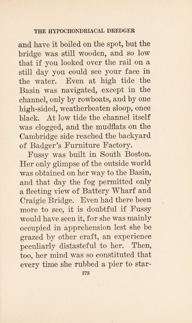 and have it boiled on the spot, but the bridge was still wooden, and so low that if you looked over the rail on a still day you could see your face in the water. Even at high tide the Basin was navigated, except in the channel, only by rowboats, and by one high-sided, weatherbeaten sloop, once black. At low tide the channel itself was clogged, and the mudflats on the Cambridge side reached the backyard of Badger’s Furniture Factory. Fussy was built in South Boston. Her only glimpse of the outside world was obtained on her way to the Basin, and that day the fog permitted only a fleeting view of Battery Wharf and Craigie Bridge. Even had there been more to see, it is doubtful if Fussy would have seen it, for she was mainly occupied in apprehension lest she be grazed by other craft, an experience peculiarly distasteful to her. Then, too, her mind was so constituted that every time she rubbed a pier to star-