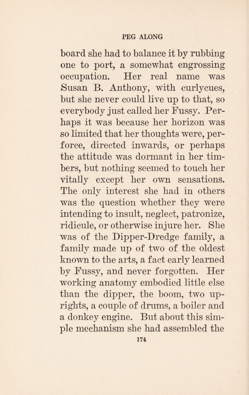 board she had to balance it by rubbing one to port, a somewhat engrossing occupation. Her real name was Susan B. Anthony, with curlycues, but she never could live up to that, so everybody just called her Fussy. Per¬ haps it was because her horizon was so limited that her thoughts were, per¬ force, directed inwards, or perhaps the attitude was dormant in her tim¬ bers, but nothing seemed to touch her vitally except her own sensations. The only interest she had in others was the question whether they were intending to insult, neglect, patronize, ridicule, or otherwise injure her. She was of the Dipper-Dredge family, a family made up of two of the oldest known to the arts, a fact early learned by Fussy, and never forgotten. Her working anatomy embodied little else than the dipper, the boom, two up¬ rights, a couple of drums, a boiler and a donkey engine. But about this sim¬ ple mechanism she had assembled the