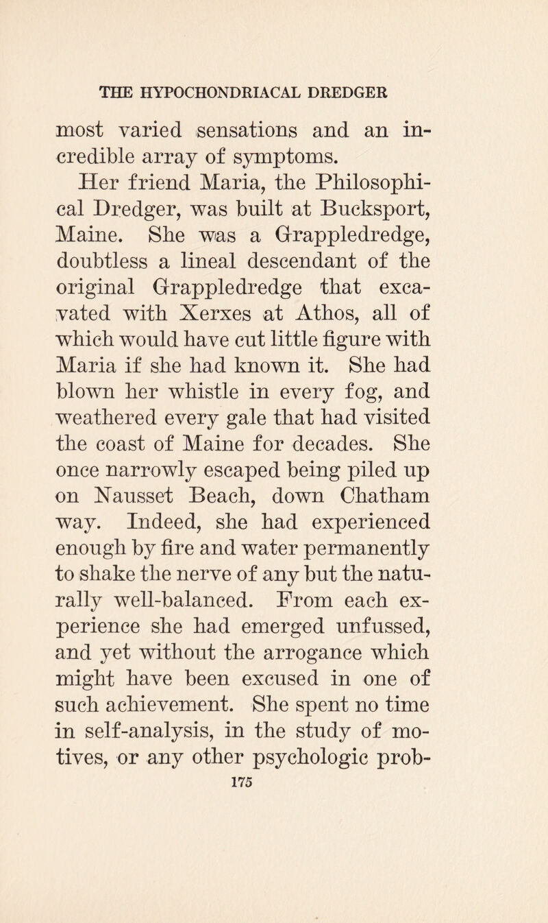 most varied sensations and an in¬ credible array of symptoms. Her friend Maria, the Philosophi¬ cal Dredger, was built at Buck-sport, Maine. She was a Grappledredge, doubtless a lineal descendant of the original Grappledredge that exca¬ vated with Xerxes at Athos, all of which would have cut little figure with Maria if she had known it. She had blown her whistle in every fog, and weathered every gale that had visited the coast of Maine for decades. She once narrowly escaped being piled up on Nausset Beach, down Chatham way. Indeed, she had experienced enough by fire and water permanently to shake the nerve of any but the natu¬ rally well-balanced. From each ex¬ perience she had emerged unfussed, and yet without the arrogance which might have been excused in one of such achievement. She spent no time in self-analysis, in the study of mo¬ tives, or any other psychologic prob-