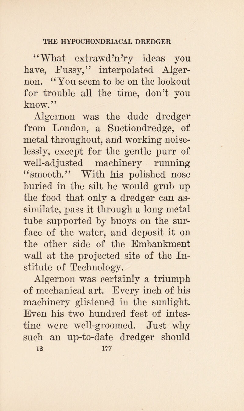 44What extrawd’n’ry ideas you have, Fussy,” interpolated Alger¬ non. 44 You seem to be on the lookout for trouble all the time, don’t you know.” Algernon was the dude dredger from London, a Suctiondredge, of metal throughout, and working noise¬ lessly, except for the gentle purr of well-adjusted machinery running 44smooth.” With his polished nose buried in the silt he would grub up the food that only a dredger can as¬ similate, pass it through a long metal tube supported by buoys on the sur¬ face of the water, and deposit it on the other side of the Embankment wall at the projected site of the In¬ stitute of Technology. Algernon was certainly a triumph of mechanical art. Every inch of his machinery glistened in the sunlight. Even his two hundred feet of intes¬ tine were well-groomed. Just why such an up-to-date dredger should