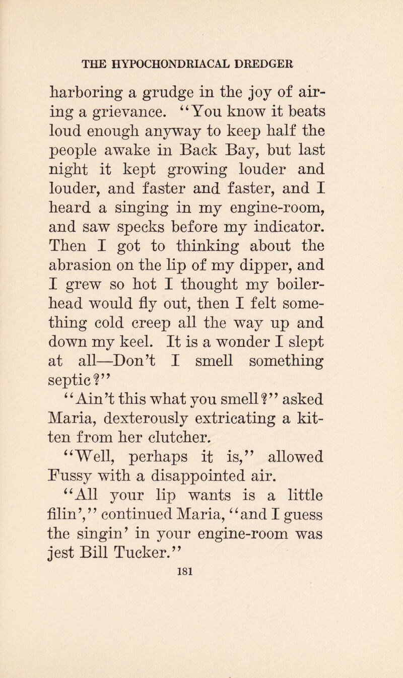 harboring a grudge in the joy of air¬ ing a grievance. “ You know it beats loud enough anyway to keep half the people awake in Back Bay, but last night it kept growing louder and louder, and faster and faster, and I heard a singing in my engine-room, and saw specks before my indicator. Then I got to thinking about the abrasion on the lip of my dipper, and I grew so hot I thought my boiler- head would fly out, then I felt some¬ thing cold creep all the way up and down my keel. It is a wonder I slept at all—Don’t I smell something septic?” “Ain’t this what you smell?” asked Maria, dexterously extricating a kit¬ ten from her clutcher. “Well, perhaps it is,” allowed Fussy with a disappointed air. “All your lip wants is a little filin’,” continued Maria, “and I guess the singin’ in your engine-room was jest Bill Tucker.”