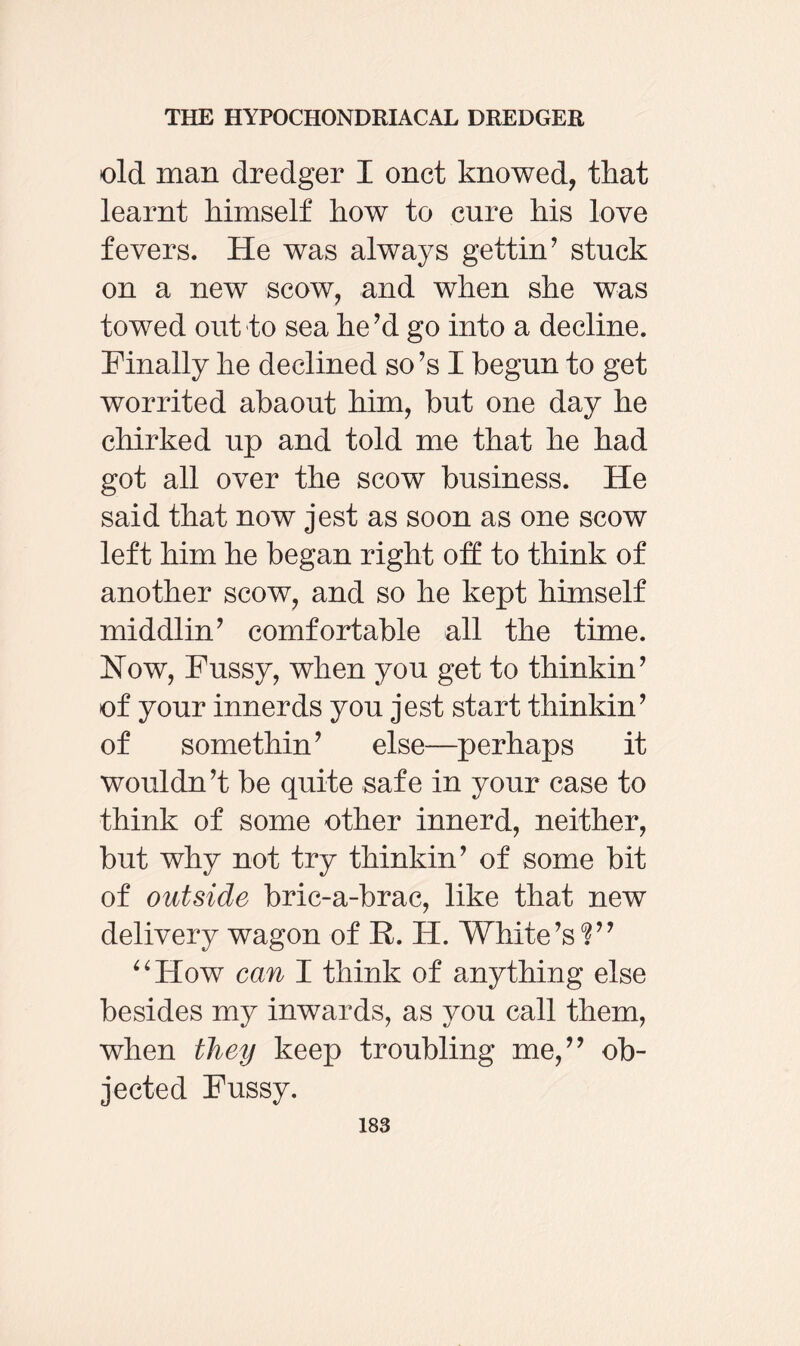 old man dredger I onct knowed, that learnt himself how to cure his love fevers. He was always gettin’ stuck on a new scow, and when she was towed out to sea he’d go into a decline. Finally he declined so’s I begun to get worrited abaout him, but one day he chirked up and told me that he had got all over the scow business. He said that now jest as soon as one scow left him he began right off to think of another scow, and so he kept himself middlin’ comfortable all the time. How, Fussy, when you get to thinkin’ of your innerds you jest start thinkin’ of somethin’ else—perhaps it wouldn’t be quite safe in your case to think of some other innerd, neither, but why not try thinkin’ of some bit of outside bric-a-brac, like that new delivery wagon of R. H. White’s'?” “How can I think of anything else besides my inwards, as you call them, when they keep troubling me,” ob¬ jected Fussy.