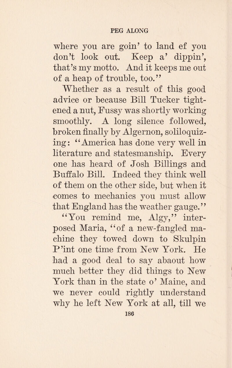where you are goin’ to land ef you don’t look out. Keep a’ dipping that’s my motto. And it keeps me out of a heap of trouble, too.” Whether as a result of this good advice or because Bill Tucker tight¬ ened a nut, Fussy was shortly working smoothly. A long silence followed, broken finally by Algernon, soliloquiz¬ ing: “ America has done very well in literature and statesmanship. Every one has heard of Josh Billings and Buffalo Bill. Indeed they think well of them on the other side, but when it comes to mechanics you must allow that England has the weather gauge.” “You remind me, Algy,” inter¬ posed Maria, “of a new-fangled ma¬ chine they towed down to Skulpin P’int one time from New York. He had a good deal to say abaout how much better they did things to Hew York than in the state o’ Maine, and we never could rightly understand why he left New York at all, till we