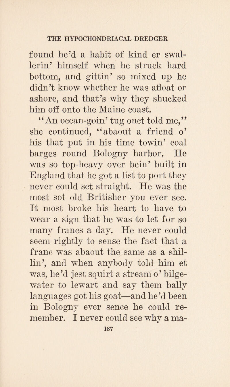 found he’d a habit of kind er swal- lerin’ himself when he struck hard bottom, and gittin’ so mixed up he didn’t know whether he was afloat or ashore, and that’s why they shucked him off onto the Maine coast. “ An ocean-goin’ tug onct told me,” she continued, “abaout a friend o’ his that put in his time towin’ coal barges round Bologny harbor. He was so top-heavy over bein’ built in England that he got a list to port they never could set straight. He was the most sot old Britisher you ever see. It most broke his heart to have to wear a sign that he was to let for so many francs a day. He never could seem rightly to sense the fact that a franc was abaout the same as a shil¬ lin’, and when anybody told him et was, he’d jest squirt a stream o’ bilge- water to lewart and say them bally languages got his goat—and he’d been in Bologny ever sence he could re¬ member. I never could see why a ma-