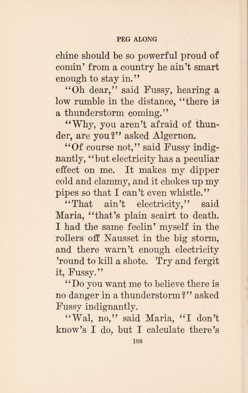 chine should be so powerful proud of cornin’ from a country he ain’t smart enough to stay in.” “Oh dear,” said Fussy, hearing a low rumble in the distance, “there is a thunderstorm coming.” “Why, you aren’t afraid of thun¬ der, are you?” asked Algernon. “Of course not,” said Fussy indig¬ nantly, “but electricity has a peculiar effect on me. It makes my dipper cold and clammy, and it chokes up my pipes so that I can’t even whistle.” “That ain’t electricity,” said Maria, “that’s plain scairt to death. I had the same feelin’ myself in the rollers off Nausset in the big storm, and there warn’t enough electricity ’round to kill a shote. Try and fergit it, Fussy.” “Do you want me to believe there is no danger in a thunderstorm?” asked Fussy indignantly. “Wal, no,” said Maria, “I don’t know’s I do, but I calculate there’s