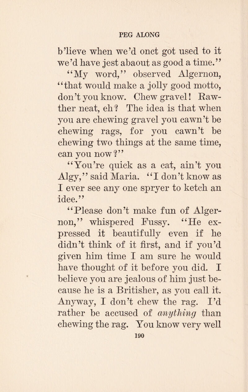 b’lieve when we’d onct got used to it we’d have jest abaout as good a time.” “My word,” observed Algernon, “that would make a jolly good motto, don’t you know. Chew gravel! Raw- ther neat, eh ? The idea is that when you are chewing gravel you cawn’t be chewing rags, for you cawn’t be chewing two things at the same time, can you now?” “You’re quick as a cat, ain’t you Algy, ’ ’ said Maria. ‘ ‘ I don’t know as I ever see any one spryer to ketch an idee.” “Please don’t make fun of Alger¬ non,” whispered Fussy. “He ex¬ pressed it beautifully even if he didn’t think of it first, and if you’d given him time I am sure he would have thought of it before you did. I believe you are jealous of him just be¬ cause he is a Britisher, as you call it. Anyway, I don’t chew the rag. I’d rather be accused of anything than chewing the rag. You know very well