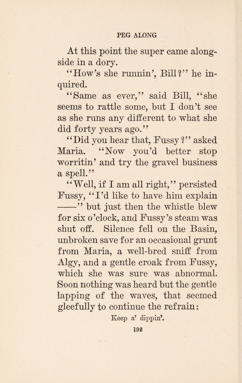 At this point the super came along¬ side in a dory. “How’s she running Bill?” he in¬ quired. “Same as ever,” said Bill, “she seems to rattle some, hut I don’t see as she runs any different to what she did forty years ago.” “Bid you hear that, Fussy?” asked Maria. “Now you’d better stop worritin’ and try the gravel business a spell.” “Well, if I am all right,” persisted Fussy, “I’d like to have him explain -” but just then the whistle blew for six o’clock, and Fussy’s steam was shut off. Silence fell on the Basin, unbroken save for an occasional grunt from Maria, a well-bred sniff from Algy, and a gentle croak from Fussy, which she was sure was abnormal. Soon nothing was heard but the gentle lapping of the waves, that seemed gleefully to continue the refrain: Keep a’ dippin\
