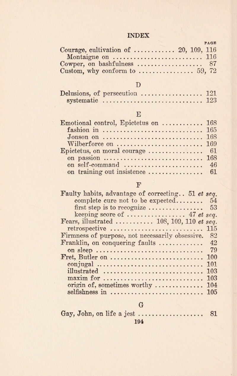 PAGE Courage, cultivation of. 20, 109, 116 Montaigne on . 116 Cowper, on bashfulness . 87 Custom, why conform to. 59, 72 D Delusions, of persecution. 121 systematic . 123 E Emotional control, Epictetus on. 168 fashion in... 165 Jonson on. 168 Wilberforce on. 169 Epictetus, on moral courage. 61 on passion. 168 on self-command . 46 on training out insistence. 61 F Faulty habits, advantage of correcting.. 51 et seq. complete cure not to be expected. 54 first step is to recognize. 53 keeping score of. 47 et seq. Fears, illustrated. 108, 109, 110 et seq. retrospective . 115 Firmness of purpose, not necessarily obsessive. 82 Franklin, on conquering faults. 42 on sleep. 79 Fret, Butler on. 100 conjugal. 101 illustrated . 103 maxim for. 103 origin of, sometimes worthy. 104 selfishness in. 105 G Gay, John, on life a jest. 81
