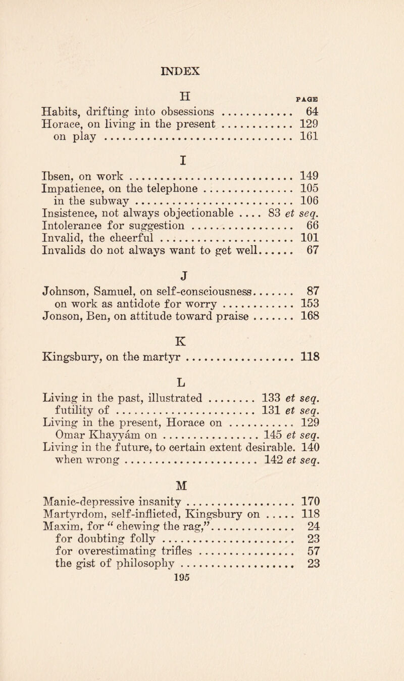 H PAGE Habits, drifting into obsessions . 64 Horace, on living in the present. 129 on play . 161 I Ibsen, on work. 149 Impatience, on the telephone. 105 in the subway. 106 Insistence, not always objectionable .... 83 et seq. Intolerance for suggestion. 66 Invalid, the cheerful. 101 Invalids do not always want to get well. 67 J Johnson, Samuel, on self-consciousness. 87 on work as antidote for worry.153 Jonson, Ben, on attitude toward praise. 168 K Kingsbury, on the martyr. 118 L Living in the past, illustrated.133 et seq. futility of. 131 et seq. Living in the present, Horace on. 129 Omar Khayyam on.145 et seq. Living in the future, to certain extent desirable. 140 when wrong. 142 et seq. M Manic-depressive insanity. 170 Martyrdom, self-inflicted, Kingsbury on.118 Maxim, for “ chewing the rag,”. 24 for doubting folly. 23 for overestimating trifles. 57 the gist of philosophy. 23