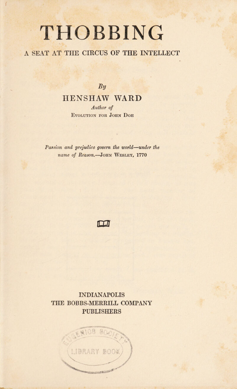 ( THOBBING A SEAT AT THE CIRCUS OF THE INTELLECT HENSHAW WARD Author of Evolution for John Doe Passion and 'prejudice govern the world—under the name of Reason.—John Wesley, 1770 m INDIANAPOLIS THE BOBBS-MEREILL COMPANY PUBLISHEES