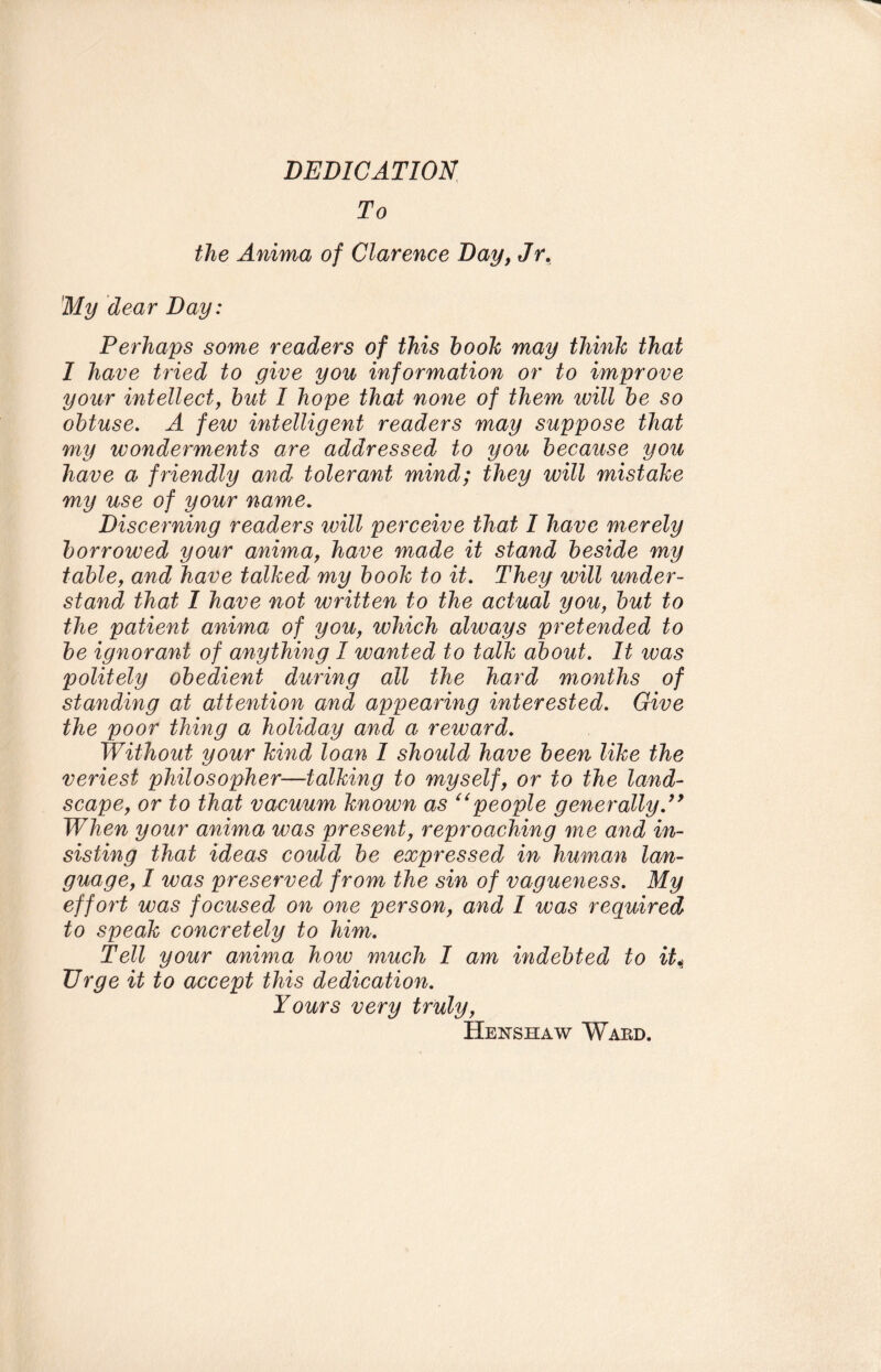 DEDICATION To the Anima of Clarence Day, Jr. My dear Day: Perhaps some readers of this hook may think that 1 have tried to give you information or to improve your intellect, hut 1 hope that none of them ivill he so obtuse. A few intelligent readers may suppose that my wonderments are addressed to you because you have a friendly and tolerant mind; they will mistake my use of your name. Discerning readers will perceive that I have merely borrowed your anima, have made it stand beside my table, and have talked my book to it. They will under¬ stand that I have not written to the actual you, but to the patient anima of you, which always pretended to be ignorant of anything I wanted to talk about. It ivas politely obedient during all the hard months of standing at attention and appearing interested. Give the poor thing a holiday and a reward. Without your kind loan 1 should have been like the veriest philosopher—talking to myself, or to the land¬ scape, or to that vacuum known as “people generally.” When your anima was present, reproaching me and in¬ sisting that ideas could be expressed in human lan¬ guage, I was preserved from the sin of vagueness. My effort was focused on one person, and I was required to speak concretely to him. Tell your anima how much I am indebted to it* Urge it to accept this dedication. Yours very truly, Henshaw Ward.