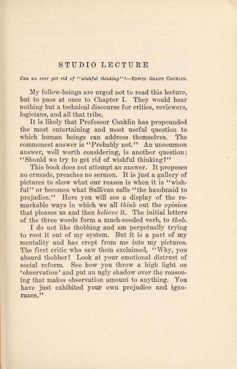 STUDIO LECTURE Can we ever get rid of “wishful thinking’’Edwin Grant Conklin. My fellow-beings are urged not to read this lecture, but to pass at once to Chapter I. They would hear nothing but a technical discourse for critics, reviewers, logicians, and all that tribe. It is likely that Professor Conklin has propounded the most entertaining and most useful question to which human beings can address themselves. The commonest answer is “Probably not.” An uncommon answer, well worth considering, is another question: “Should we try to get rid of wishful thinking?” This book does not attempt an answer. It proposes no crusade, preaches no sermon. It is just a gallery of pictures to show what our reason is when it is “wish¬ ful” or becomes what Sullivan calls “the handmaid to prejudice.” Here you will see a display of the re¬ markable ways in which we all think out the opinion that pleases us and then believe it. The initial letters of the three words form a much-needed verb, to thob. I do not like thobbing and am perpetually trying to root it out of my system. But it is a part of my mentality and has crept from me into my pictures. The first critic who saw them exclaimed, “Why, you absurd thobber! Look at your emotional distrust of social reform. See how you throw a high light on i observation ’ and put an ugly shadow over the reason¬ ing that makes observation amount to anything. You have just exhibited youtr own prejudice and igno¬ rance, 9 9