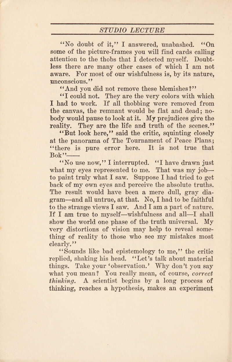 “No doubt of it,” I answered, unabashed. “On some of the picture-frames you will find cards calling attention to the thobs that I detected myself. Doubt¬ less there are many other cases of which I am not aware. For most of our wishfulness is, by its nature, unconscious.” “And you did not remove these blemishes!” “I could not. They are the very colors with which I had to work. If all thobbing were removed from the canvas, the remnant would be flat and dead; no¬ body would pause to look at it. My prejudices give the reality. They are the life and truth of the scenes.” “But look here,” said the critic, squinting closely at the panorama of The Tournament of Peace Plans ; “there is pure error here. It is not true that Bok”- “No use now,” I interrupted. “I have drawn just what my eyes represented to me. That was my job— to paint truly what I saw. Suppose I had tried to get back of my own eyes and perceive the absolute truths. The result would have been a mere dull, gray dia¬ gram—and all untrue, at that. No, I had to be faithful to the strange views I saw. And I am a part of nature. If I am true to myself—wishfulness and all—I shall show the world one phase of the truth universal. My very distortions of vision may help to reveal some¬ thing of reality to those who see my mistakes most clearly. ’’ “Sounds like bad epistemology to me,” the critic replied, shaking his head. “Let’s talk about material things. Take your 6observation.9 Why don’t you say what you mean! You really mean, of course, correct thinking. A scientist begins by a long process of thinking, reaches a hypothesis, makes an experiment