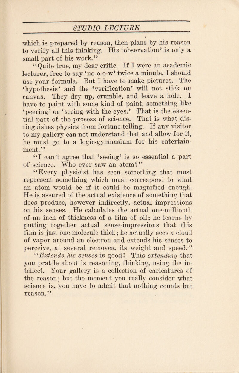 which is prepared by reason, then plans by his reason to verify all this thinking. His ‘ observation ’ is only a small part of his work.” ‘ 1 Quite true, my dear critic. If I were an academic lecturer, free to say ‘no-o-o-w’ twice a minute, I should use your formula. But I have to make pictures. The ‘hypothesis’ and the Verification’ will not stick on canvas. They dry up, crumble, and leave a hole. I have to paint with some kind of paint, something like ‘peering’ or ‘seeing with the eyes.’ That is the essen¬ tial part of the process of science. That is what dis¬ tinguishes physics from fortune-telling. If any visitor to my gallery can not understand that and allow for it, he must go to a logic-gymnasium for his entertain¬ ment. ’ ’ “I can’t agree that ‘seeing’ is so essential a part of science. Who ever saw an atom?” “Every physicist has seen something that must represent something which must correspond to what an atom would be if it could be magnified enough. He is assured of the actual existence of something that does produce, however indirectly, actual impressions on his senses. He calculates the actual one-millionth of an inch of thickness of a film of oil; he learns by putting together actual sense-impressions that this film is just one molecule thick; he actually sees a cloud of vapor around an electron and extends his senses to perceive, at several removes, its weight and speed.” “Extends his senses is good! This extending that you prattle about is reasoning, thinking, using the in¬ tellect. Your gallery is a collection of caricatures of the reason; but the moment you really consider what science is, you have to admit that nothing counts but reason.”