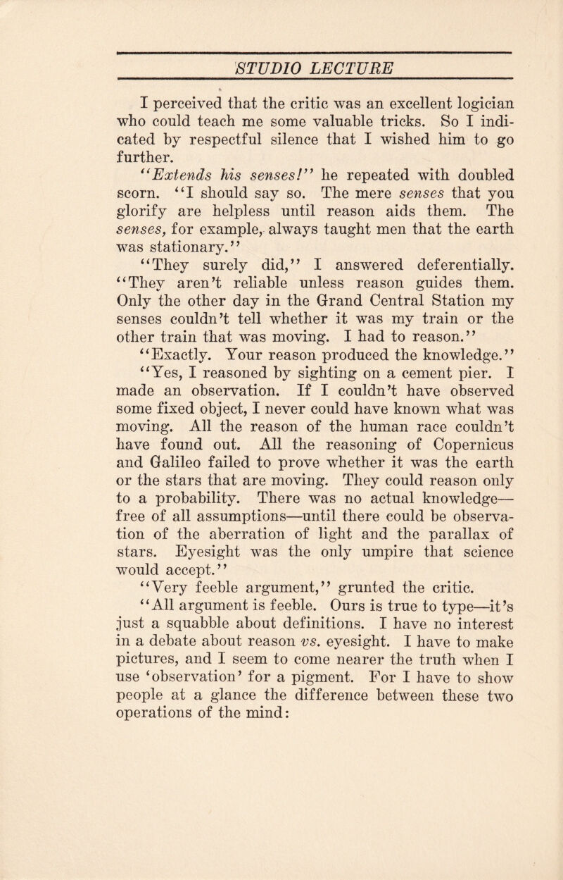 I perceived that the critic was an excellent logician who conld teach me some valuable tricks. So I indi¬ cated by respectful silence that I wished him to go further. “Extends his senses!” he repeated with doubled scorn. “I should say so. The mere senses that you glorify are helpless until reason aids them. The senses, for example, always taught men that the earth was stationary.” “They surely did,” I answered deferentially. “They aren’t reliable unless reason guides them. Only the other day in the Grand Central Station my senses couldn’t tell whether it was my train or the other train that was moving. I had to reason.” “Exactly. Your reason produced the knowledge.” “Yes, I reasoned by sighting on a cement pier. I made an observation. If I couldn’t have observed some fixed object, I never could have known what was moving. All the reason of the human race couldn’t have found out. All the reasoning of Copernicus and Galileo failed to prove whether it was the earth or the stars that are moving. They could reason only to a probability. There was no actual knowledge— free of all assumptions—until there could be observa¬ tion of the aberration of light and the parallax of stars. Eyesight was the only umpire that science would accept.” “Very feeble argument,” grunted the critic. “All argument is feeble. Ours is true to type—it’s just a squabble about definitions. I have no interest in a debate about reason vs. eyesight. I have to make pictures, and I seem to come nearer the truth when I use ‘observation’ for a pigment. For I have to show people at a glance the difference between these two operations of the mind: