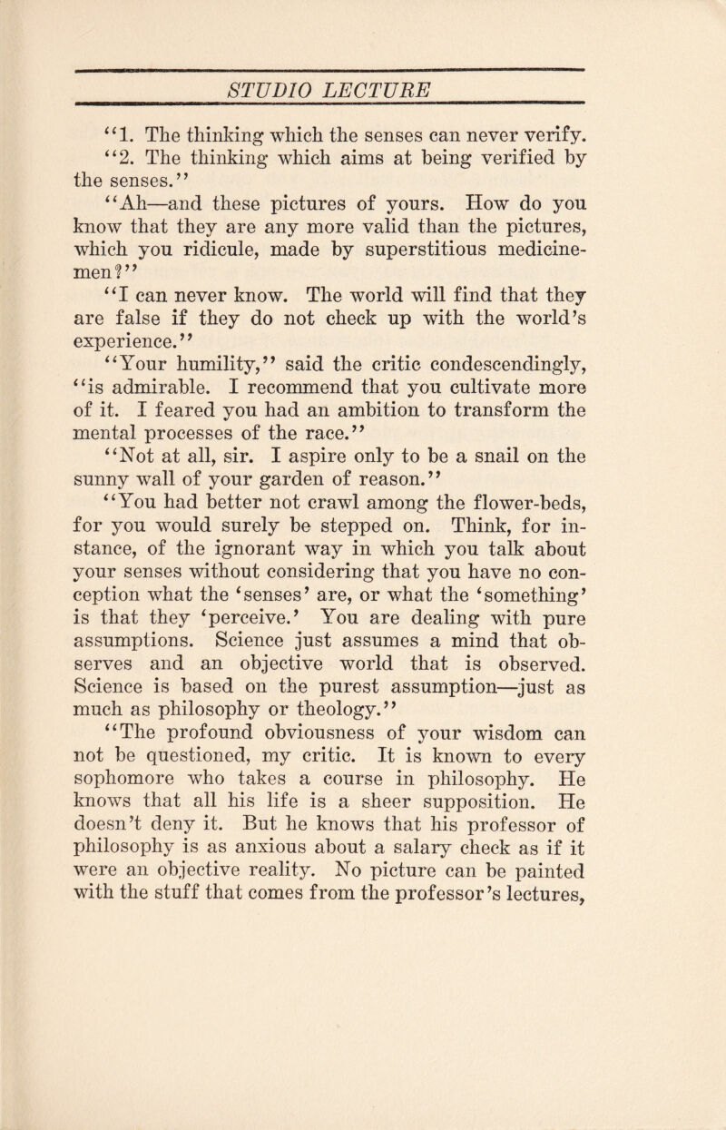 “1. The thinking which the senses can never verify. “2. The thinking which aims at being verified by the senses.,, “Ah—and these pictures of yours. How do you know that they are any more valid than the pictures, which you ridicule, made by superstitious medicine¬ men ? ’’ “I can never know. The world will find that they are false if they do not check up with the world’s experience.” “Your humility,” said the critic condescendingly, “is admirable. I recommend that you cultivate more of it. I feared you had an ambition to transform the mental processes of the race.” “Not at all, sir. I aspire only to be a snail on the sunny wall of your garden of reason.” “You had better not crawl among the flower-beds, for you would surely be stepped on. Think, for in¬ stance, of the ignorant way in which you talk about your senses without considering that you have no con¬ ception what the ‘senses’ are, or what the ‘something’ is that they ‘perceive.’ You are dealing with pure assumptions. Science just assumes a mind that ob¬ serves and an objective world that is observed. Science is based on the purest assumption—just as much as philosophy or theology.” “The profound obviousness of your wisdom can not be questioned, my critic. It is known to every sophomore who takes a course in philosophy. He knows that all his life is a sheer supposition. He doesn’t deny it. But he knows that his professor of philosophy is as anxious about a salary check as if it were an objective reality. No picture can be painted with the stuff that comes from the professor’s lectures*