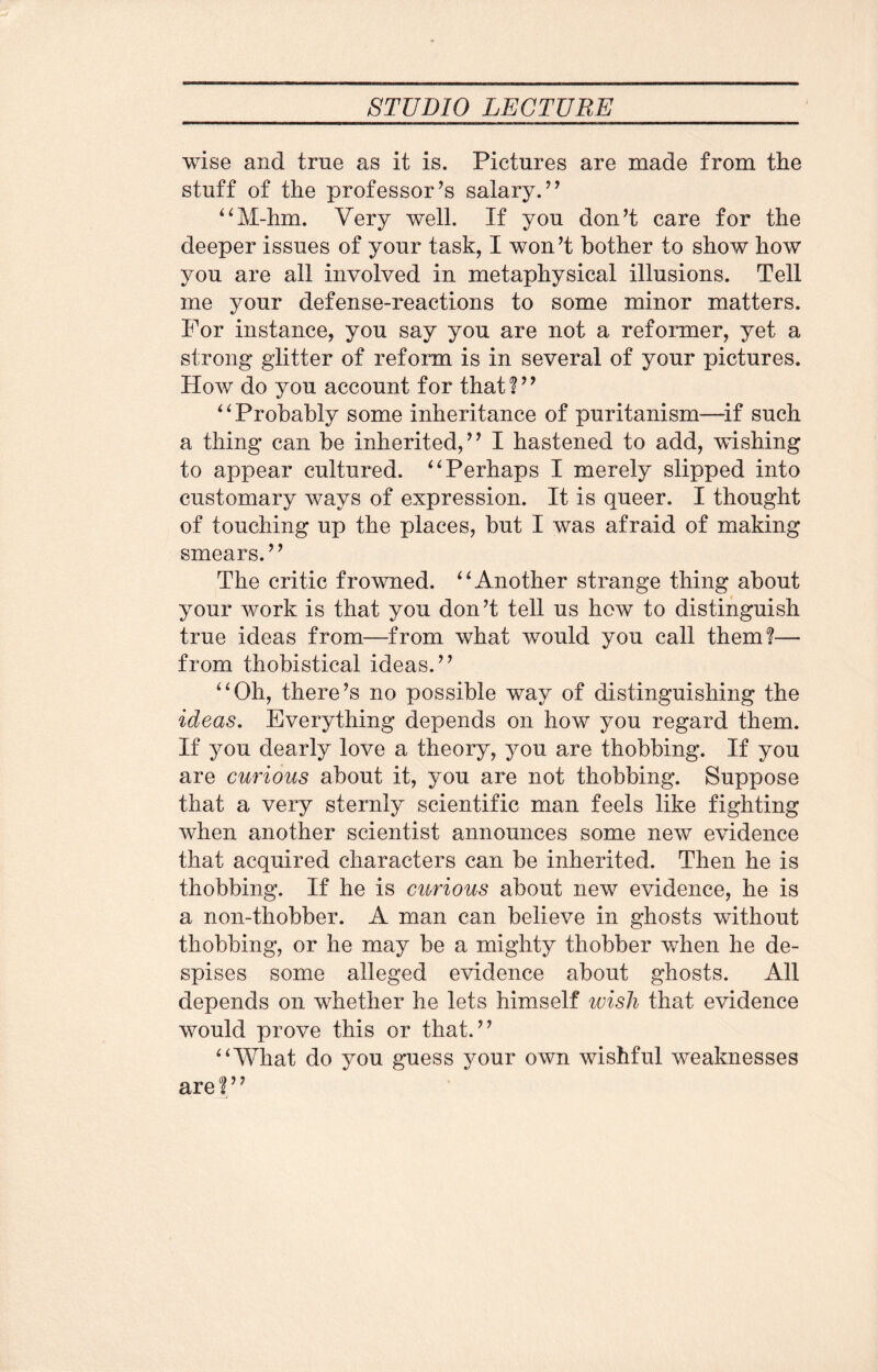 wise and true as it is. Pictures are made from the stuff of the professor’s salary.” “M-hm. Very well. If you don’t care for the deeper issues of your task, I won’t bother to show how you are all involved in metaphysical illusions. Tell me your defense-reactions to some minor matters. For instance, you say you are not a reformer, yet a strong glitter of reform is in several of your pictures. How do you account for that?” “ Probably some inheritance of puritanism—if such a thing can be inherited,” I hastened to add, wishing to appear cultured. “Perhaps I merely slipped into customary ways of expression. It is queer. I thought of touching up the places, but I was afraid of making smears.” The critic frowned. “Another strange thing about your work is that you don’t tell us how to distinguish true ideas from—from what would you call them?— from thobistical ideas.” “Oh, there’s no possible way of distinguishing the ideas. Everything depends on how you regard them. If you dearly love a theory, you are thobbing. If you are curious about it, you are not thobbing. Suppose that a very sternly scientific man feels like fighting when another scientist announces some new evidence that acquired characters can be inherited. Then he is thobbing. If he is curious about new evidence, he is a non-thobber. A man can believe in ghosts without thobbing, or he may be a mighty thobber when he de¬ spises some alleged evidence about ghosts. All depends on whether he lets himself wish that evidence would prove this or that.” “What do you guess your own wishful weaknesses are ?’’