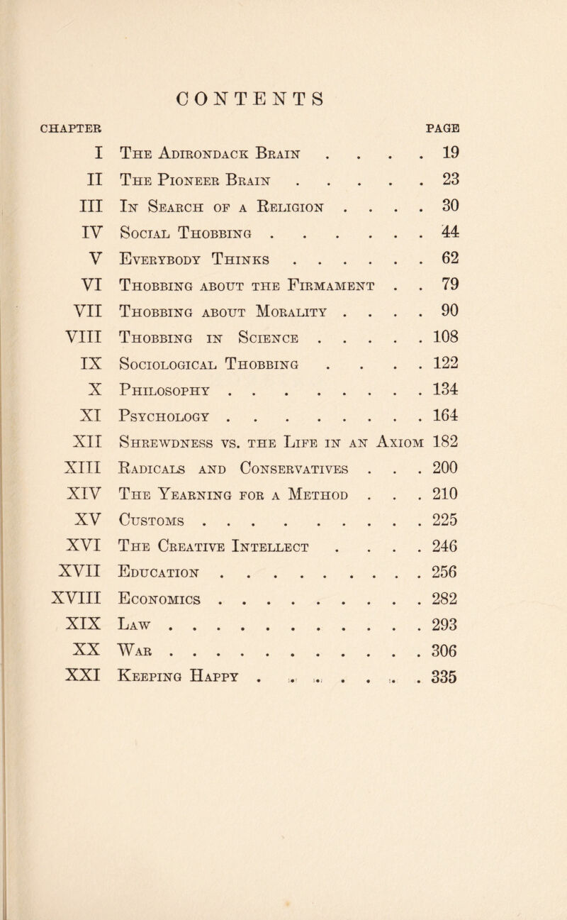 CONTENTS CHAPTER PAGE I The Adirondack Brain .... 19 II The Pioneer Brain.23 III In Search of a Religion .... 30 IV Social Thobbing.44 V Everybody Thinks.62 VI Thobbing about the Firmament . . 79 VII Thobbing about Morality .... 90 VIII Thobbing in Science.108 IX Sociological Thobbing .... 122 X Philosophy.134 XI Psychology.164 XII Shrewdness vs. the Life in an Axiom 182 XIII Radicals and Conservatives . . . 200 XIV The Yearning for a Method . . . 210 XV Customs.225 XVI The Creative Intellect . ... 246 XVII Education.256 XVIII Economics.282 XIX Law.293 XX War.306 XXI Keeping Happy . . l„ .... 335