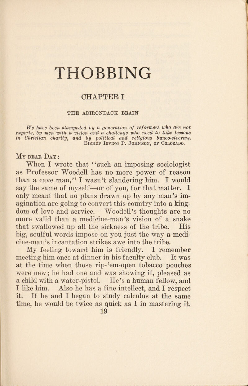 CHAPTER I THE ADIRONDACK BRAIN We have been stampeded by a generation of reformers who are not experts, by men with a vision and a challenge who need to talce lessons in Christian charity, and by political and religious bunco-steerers. Bishop Irving P. Johnson, of Colorado. My deae Day : When I wrote that ‘4 such an imposing sociologist as Professor Woodell has no more power of reason than a cave man/’ I wasn’t slandering him. I would say the same of myself—or of you, for that matter. I only meant that no plans drawn up by any man’s im¬ agination are going to convert this country into a king¬ dom of love and service. Woodell’s thoughts are no more valid than a medicine-man’s vision of a snake that swallowed up all the sickness of the tribe. His big, soulful words impose on you just the way a medi¬ cine-man’s incantation strikes awe into the tribe. My feeling toward him is friendly. I remember meeting him once at dinner in his faculty club. It was at the time when those rip-’em-open tobacco pouches were new; he had one and was showing it, pleased as a child with a water-pistol. He’s a human fellow, and I like him. Also he has a fine intellect, and I respect it. If he and I began to study calculus at the same time, he would be twice as quick as I in mastering it.