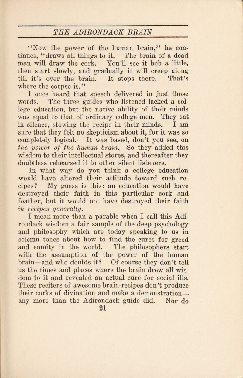 THE ADIRONDACK BRAIN “Now the power of the human brain,” he con¬ tinues, “draws all things to it. The brain of a dead man will draw the cork. You’ll see it bob a little, then start slowly, and gradually it will creep along till it’s over the brain. It stops there. That’s where the corpse is.” I once heard that speech delivered in just those words. The three guides who listened lacked a col¬ lege education, but the native ability of their minds was equal to that of ordinary college men. They sat in silence, stowing the recipe in their minds. I am sure that they felt no skepticism about it, for it was so completely logical. It was based, don’t you see, on the power of the human brain. So they added this wisdom to their intellectual stores, and thereafter they doubtless rehearsed it to other silent listeners. In what way do you think a college education would have altered their attitude toward such re¬ cipes! My guess is this: an education would have destroyed their faith in this particular cork and feather, but it would not have destroyed their faith in recipes generally. I mean more than a parable when I call this Adi¬ rondack wisdom a fair sample of the deep psychology and philosophy which are today speaking to us in solemn tones about how to find the cures for greed and enmity in the world. The philosophers start with the assumption of the power of the human brain—and who doubts it! Of course they don’t tell us the times and places where the brain drew all wis¬ dom to it and revealed an actual cure for social ills. These reciters of awesome brain-recipes don’t produce their corks of divination and make a demonstration— any more than the Adirondack guide did. Nor do