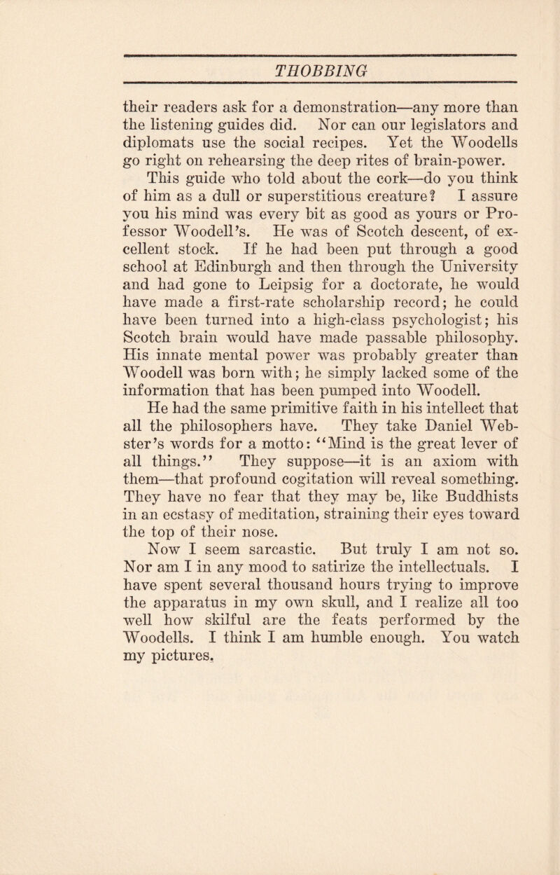 their readers ask for a demonstration—any more than the listening guides did. Nor can our legislators and diplomats use the social recipes. Yet the Woodells go right on rehearsing the deep rites of brain-power. This guide who told about the cork—do you think of him as a dull or superstitious creature! I assure you his mind was every bit as good as yours or Pro¬ fessor WoodelPs. He was of Scotch descent, of ex¬ cellent stock. If he had been put through a good school at Edinburgh and then through the University and had gone to Leipsig for a doctorate, he would have made a first-rate scholarship record; he could have been turned into a high-class psychologist; his Scotch brain would have made passable philosophy. His innate mental power was probably greater than Woodell was born with; he simply lacked some of the information that has been pumped into Woodell. He had the same primitive faith in his intellect that all the philosophers have. They take Daniel Web¬ ster ’s words for a motto: *4Mind is the great lever of all things.” They suppose—it is an axiom with them—that profound cogitation will reveal something. They have no fear that they may be, like Buddhists in an ecstasy of meditation, straining their eyes toward the top of their nose. Now I seem sarcastic. But truly I am not so. Nor am I in any mood to satirize the intellectuals. I have spent several thousand hours trying to improve the apparatus in my own skull, and I realize all too well how skilful are the feats performed by the Woodells. I think I am humble enough. You watch my pictures,