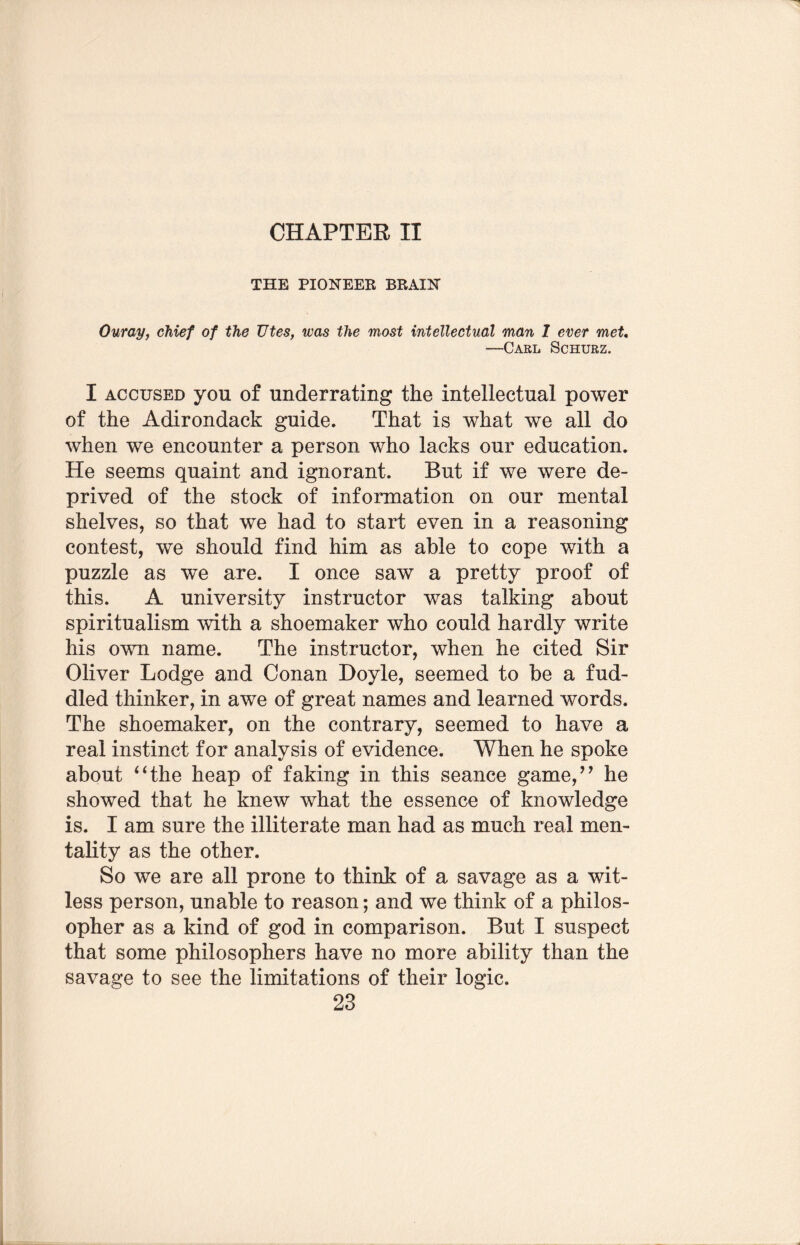 CHAPTER II THE PIONEER BRAIN Ouray, chief of the Utes, was the most intellectual man I ever met. —Carl Schurz. I accused you of underrating the intellectual power of the Adirondack guide. That is what we all do when we encounter a person who lacks our education. He seems quaint and ignorant. But if we were de¬ prived of the stock of information on our mental shelves, so that we had to start even in a reasoning contest, we should find him as able to cope with a puzzle as we are. I once saw a pretty proof of this. A university instructor was talking about spiritualism with a shoemaker who could hardly write his own name. The instructor, when he cited Sir Oliver Lodge and Conan Doyle, seemed to be a fud¬ dled thinker, in awe of great names and learned words. The shoemaker, on the contrary, seemed to have a real instinct for analysis of evidence. When he spoke about “the heap of faking in this seance game,” he showed that he knew what the essence of knowledge is. I am sure the illiterate man had as much real men¬ tality as the other. So we are all prone to think of a savage as a wit¬ less person, unable to reason; and we think of a philos¬ opher as a kind of god in comparison. But I suspect that some philosophers have no more ability than the savage to see the limitations of their logic.