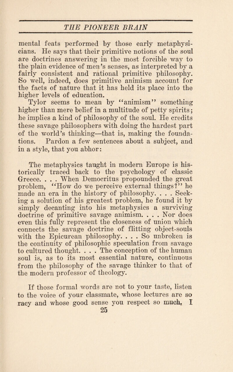 mental feats performed by those early metaphysi¬ cians. He says that their primitive notions of the soul are doctrines answering in the most forcible way to the plain evidence of men’s senses, as interpreted by a fairly consistent and rational primitive philosophy. So well, indeed, does primitive animism account for the facts of nature that it has held its place into the higher levels of education. Tylor seems to mean by “animism” something higher than mere belief in a multitude of petty spirits; he implies a kind of philosophy of the soul. He credits these savage philosophers with doing the hardest part of the world’s thinking—that is, making the founda¬ tions. Pardon a few sentences about a subject, and in a style, that you abhor: The metaphysics taught in modem Europe is his¬ torically traced back to the psychology of classic Greece. . . . When Democritus propounded the great problem, “How do we perceive external things?” he made an era in the history of philosophy. . . . Seek¬ ing a solution of his greatest problem, he found it by simply decanting into his metaphysics a surviving doctrine of primitive savage animism. ... Nor does even this fully represent the closeness of union which connects the savage doctrine of flitting object-souls with the Epicurean philosophy. ... So unbroken is the continuity of philosophic speculation from savage to cultured thought. . . . The conception of the human soul is, as to its most essential nature, continuous from the philosophy of the savage thinker to that of the modern professor of theology. If those formal words are not to your taste, listen to the voice of your classmate, whose lectures are so racy and whose good sense you respect so much. I
