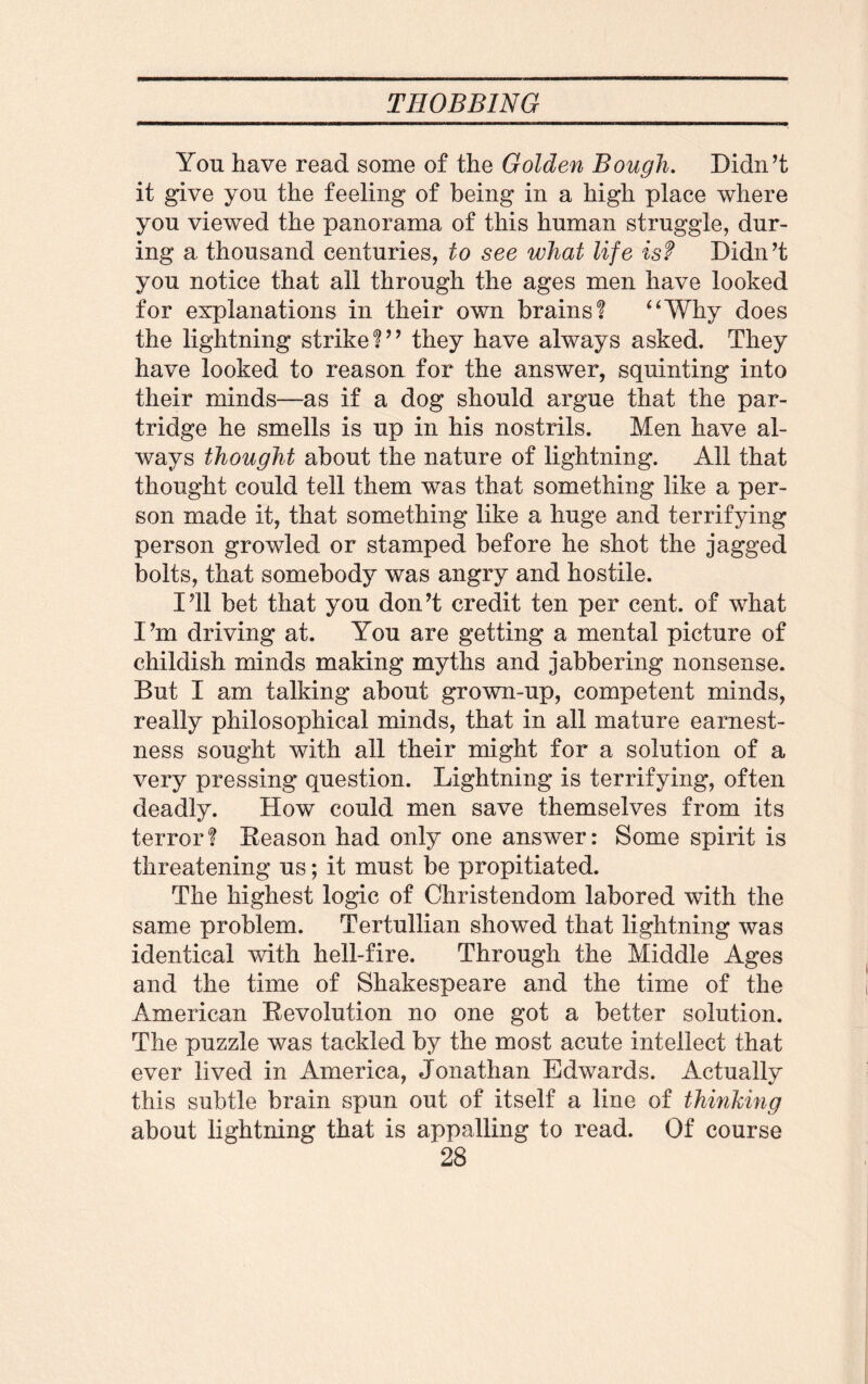 Yon have read some of the Golden Bough. Didn’t it give you the feeling of being in a high place where you viewed the panorama of this human struggle, dur¬ ing a thousand centuries, to see what life is? Didn’t you notice that all through the ages men have looked for explanations in their own brains? “Why does the lightning strike?” they have always asked. They have looked to reason for the answer, squinting into their minds—as if a dog should argue that the par¬ tridge he smells is up in his nostrils. Men have al¬ ways thought about the nature of lightning. All that thought could tell them was that something like a per¬ son made it, that something like a huge and terrifying person growled or stamped before he shot the jagged bolts, that somebody was angry and hostile. I’ll bet that you don’t credit ten per cent, of what I’m driving at. You are getting a mental picture of childish minds making myths and jabbering nonsense. But I am talking about grown-up, competent minds, really philosophical minds, that in all mature earnest¬ ness sought with all their might for a solution of a very pressing question. Lightning is terrifying, often deadly. How could men save themselves from its terror? Reason had only one answer: Some spirit is threatening us *, it must be propitiated. The highest logic of Christendom labored with the same problem. Tertullian showed that lightning was identical with hell-fire. Through the Middle Ages and the time of Shakespeare and the time of the American Revolution no one got a better solution. The puzzle was tackled by the most acute intellect that ever lived in America, Jonathan Edwards. Actually this subtle brain spun out of itself a line of thinking about lightning that is appalling to read. Of course