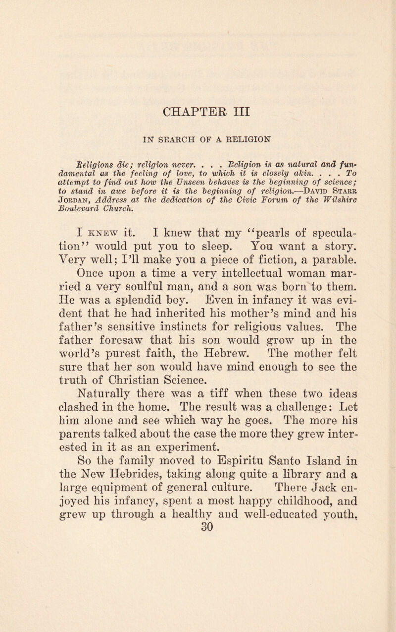CHAPTER III IN SEAECH OF A RELIGION Religions die; religion never. . . . Religion is as natural and fun- damental as the feeling of love, to which it is closely alrin. ... To attempt to find out how the Unseen behaves is the beginning of science; to stand in awe before it is the beginning of religion.—David Starr Jordan, Address at the dedication of the Civic Forum of the Wilshire Boulevard Church. I knew it. I knew that my “pearls of specula¬ tion” would put you to sleep. You want a story. Very well; I’ll make you a piece of fiction, a parable. Once upon a time a very intellectual woman mar¬ ried a very soulful man, and a son was horn to them. He was a splendid hoy. Even in infancy it was evi¬ dent that he had inherited his mother’s mind and his father’s sensitive instincts for religious values. The father foresaw that his son wTould grow up in the world’s purest faith, the Hebrew. The mother felt sure that her son would have mind enough to see the truth of Christian Science. Naturally there was a tiff when these two ideas clashed in the home. The result was a challenge: Let him alone and see which way he goes. The more his parents talked about the case the more they grew inter¬ ested in it as an experiment. So the family moved to Espiritu Santo Island in the New Hebrides, taking along quite a library and a large equipment of general culture. There Jack en¬ joyed his infancy, spent a most happy childhood, and grew up through a healthv and well-educated youth.