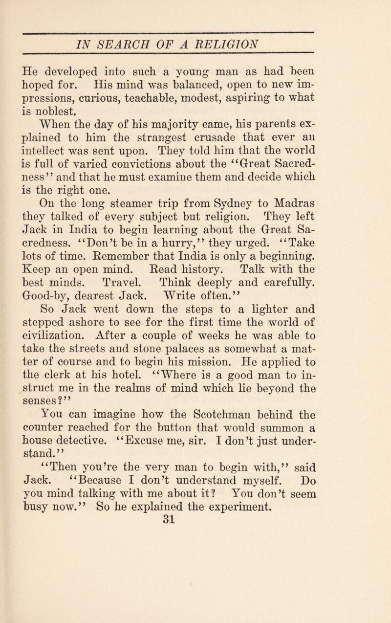 He developed into such a young man as had been hoped for. His mind was balanced, open to new im¬ pressions, curious, teachable, modest, aspiring to what is noblest. When the day of his majority came, his parents ex¬ plained to him the strangest crusade that ever an intellect was sent upon. They told him that the world is full of varied convictions about the “ Great Sacred¬ ness” and that he must examine them and decide which is the right one. On the long steamer trip from Sydney to Madras they talked of every subject but religion. They left Jack in India to begin learning about the Great Sa¬ credness. “Don’t be in a hurry,” they urged. “Take lots of time. Eemember that India is only a beginning. Keep an open mind. Eead history. Talk with the best minds. Travel. Think deeply and carefully. Good-by, dearest Jack. Write often.” So Jack went down the steps to a lighter and stepped ashore to see for the first time the world of civilization. After a couple of weeks he was able to take the streets and stone palaces as somewhat a mat¬ ter of course and to begin his mission. He applied to the clerk at his hotel. “Where is a good man to in¬ struct me in the realms of mind which lie beyond the senses?” You can imagine how the Scotchman behind the counter reached for the button that would summon a house detective. “Excuse me, sir. I don’t just under¬ stand.” “Then you’re the very man to begin with,” said Jack. “Because I don’t understand myself. Do you mind talking with me about it? You don’t seem busy now.” So he explained the experiment.