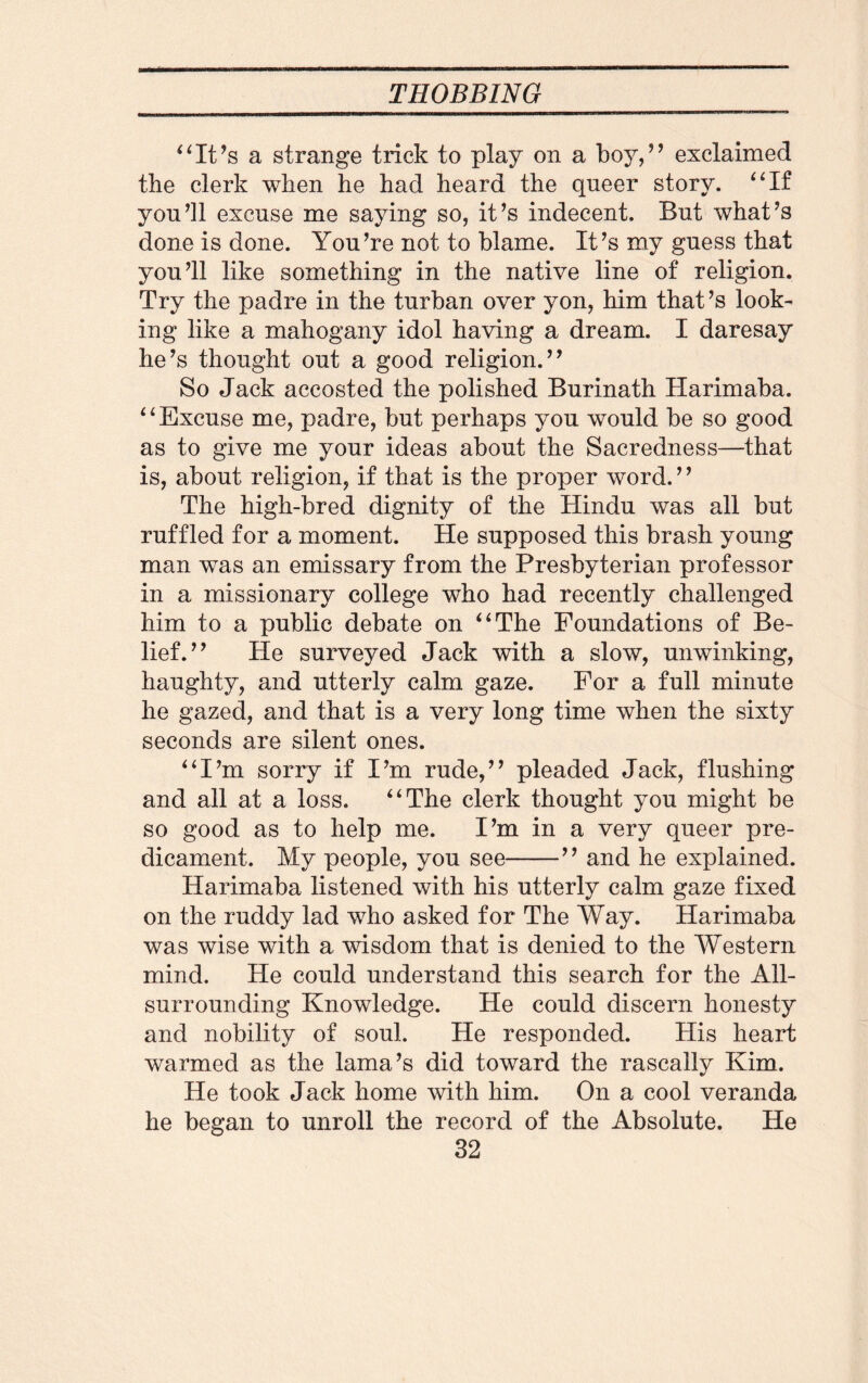 “It’s a strange trick to play on a boy,” exclaimed the clerk when he had heard the queer story. “If you’ll excuse me saying so, it’s indecent. But what’s done is done. You’re not to blame. It’s my guess that you’ll like something in the native line of religion. Try the padre in the turban over yon, him that’s look¬ ing like a mahogany idol having a dream. I daresay he’s thought out a good religion.” So Jack accosted the polished Burinath Harimaba. “Excuse me, padre, but perhaps you would be so good as to give me your ideas about the Sacredness—that is, about religion, if that is the proper word. ’ ’ The high-bred dignity of the Hindu was all but ruffled for a moment. He supposed this brash young man was an emissary from the Presbyterian professor in a missionary college who had recently challenged him to a public debate on “The Foundations of Be¬ lief.” He surveyed Jack with a slow, unwinking, haughty, and utterly calm gaze. For a full minute he gazed, and that is a very long time when the sixty seconds are silent ones. “I’m sorry if I’m rude,” pleaded Jack, flushing and all at a loss. “The clerk thought you might be so good as to help me. I’m in a very queer pre¬ dicament. My people, you see-” and he explained. Harimaba listened with his utterly calm gaze fixed on the ruddy lad who asked for The Way. Harimaba was wise with a wisdom that is denied to the Western mind. He could understand this search for the All¬ surrounding Knowledge. He could discern honesty and nobility of soul. He responded. His heart warmed as the lama’s did toward the rascally Kim. He took Jack home with him. On a cool veranda he began to unroll the record of the Absolute. He