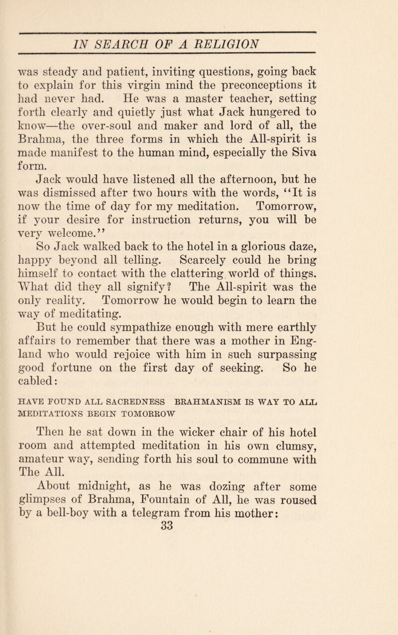 was steady and patient, inviting questions, going back to explain for this virgin mind the preconceptions it had never had. He was a master teacher, setting forth clearly and quietly just what Jack hungered to know—the over-soul and maker and lord of all, the Brahma, the three forms in which the All-spirit is made manifest to the human mind, especially the Siva form. Jack would have listened all the afternoon, but he was dismissed after two hours with the words, “It is now the time of day for my meditation. Tomorrow, if your desire for instruction returns, you will be very welcome.’9 So Jack walked back to the hotel in a glorious daze, happy beyond all telling. Scarcely could he bring himself to contact with the clattering world of things. What did they all signify? The All-spirit was the only reality. Tomorrow he would begin to learn the way of meditating. But he could sympathize enough with mere earthly affairs to remember that there was a mother in Eng¬ land who would rejoice with him in such surpassing good fortune on the first day of seeking. So he cabled: HAVE FOUND ALL SACREDNESS BRAHMANISM IS WAY TO ALT. MEDITATIONS BEGIN TOMORROW Then he sat down in the wicker chair of his hotel room and attempted meditation in his own clumsy, amateur way, sending forth his soul to commune with The All. About midnight, as he was dozing after some glimpses of Brahma, Fountain of All, he was roused by a bell-boy with a telegram from his mother: