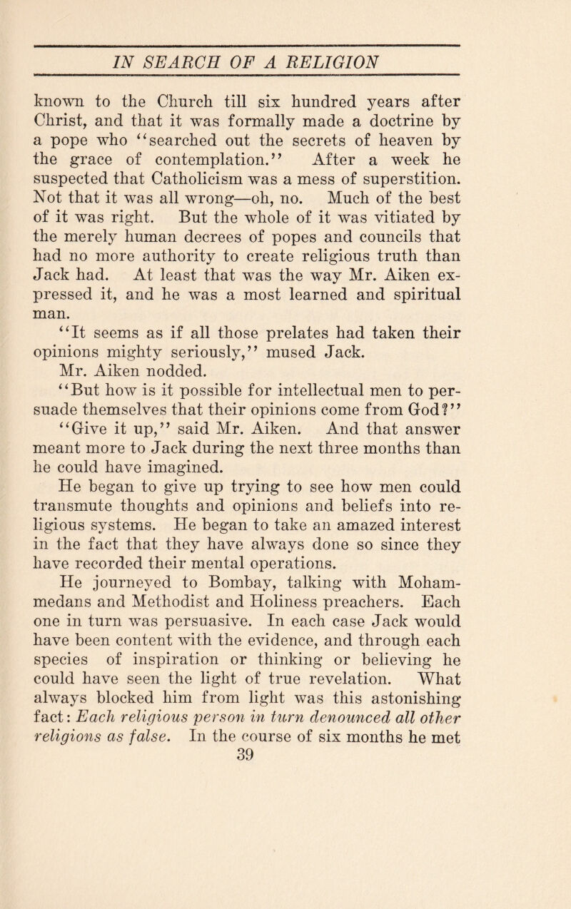known to the Church till six hundred years after Christ, and that it was formally made a doctrine by a pope who “searched out the secrets of heaven by the grace of contemplation.” After a week he suspected that Catholicism was a mess of superstition. Not that it was all wrong—oh, no. Much of the best of it was right. But the whole of it was vitiated by the merely human decrees of popes and councils that had no more authority to create religious truth than Jack had. At least that was the way Mr. Aiken ex¬ pressed it, and he was a most learned and spiritual man. “It seems as if all those prelates had taken their opinions mighty seriously, ” mused Jack. Mr. Aiken nodded. “But how is it possible for intellectual men to per¬ suade themselves that their opinions come from God?” “Give it up,” said Mr. Aiken. And that answer meant more to Jack during the next three months than he could have imagined. He began to give up trying to see how men could transmute thoughts and opinions and beliefs into re¬ ligious systems. He began to take an amazed interest in the fact that they have always done so since they have recorded their mental operations. He journeyed to Bombay, talking with Moham¬ medans and Methodist and Holiness preachers. Each one in turn was persuasive. In each case Jack would have been content with the evidence, and through each species of inspiration or thinking or believing he could have seen the light of true revelation. What always blocked him from light was this astonishing fact: Each religious person in turn denounced all other religions as false. In the course of six months he met