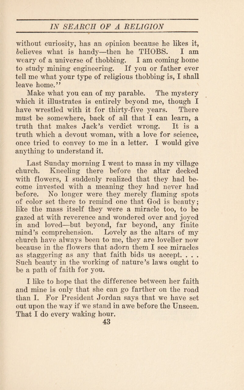 without curiosity, has an opinion because he likes it, Relieves what is handy—then he THOBS. I am weary of a universe of thobbing. I am coming home to study mining engineering. If you or father ever tell me what your type of religious thobbing is, I shall leave home.” Make what you can of my parable. The mystery which it illustrates is entirely beyond me, though I have wrestled with it for thirty-five years. There must be somewhere, back of all that I can learn, a truth that makes Jack’s verdict wrong. It is a truth which a devout woman, with a love for science, once tried to convey to me in a letter. I would give anything to understand it. Last Sunday morning I went to mass in my village church. Kneeling there before the altar decked with flowers, I suddenly realized that they had be¬ come invested with a meaning they had never had before. No longer were they merely flaming spots of color set there to remind one that God is beauty; like the mass itself they were a miracle too, to be gazed at with reverence and wondered over and joyed in and loved—but beyond, far beyond, any finite mind’s comprehension. Lovely as the altars of my church have always been to me, they are lovelier now because in the flowers that adorn them I see miracles as staggering as any that faith bids us accept. . . . Such beauty in the working of nature’s laws ought to be a path of faith for you. I like to hope that the difference between her faith and mine is only that she can go farther on the road than I. For President Jordan says that we have set out upon the way if we stand in awe before the Unseen. That I do every waking hour.