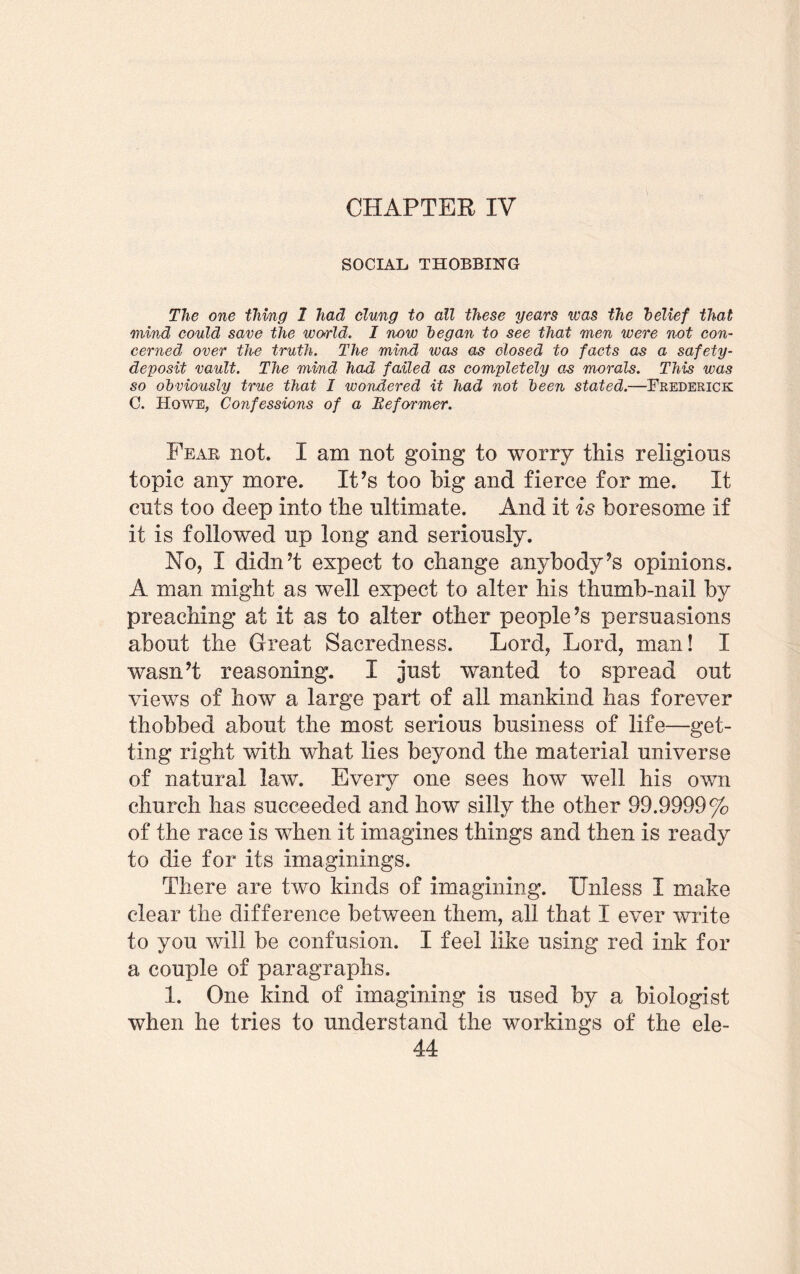 CHAPTER IV SOCIAL THOBBIHG The one thing 1 had dung to all these years was the belief that mind could save the wo>rld. I now began to see that men were not con¬ cerned over the truth. The mind was as closed to facts as a safety- deposit vault. The mind had failed as completely as morals. This was so obviously true that I wondered it had not been stated.—Frederick G. Howe, Confessions of a Reformer. Fear not. I am not going to worry this religions topic any more. It’s too Mg and fierce for me. It cuts too deep into the ultimate. And it is bore some if it is followed up long and seriously. No, I didn’t expect to change anybody’s opinions. A man might as well expect to alter his thumb-nail by preaching at it as to alter other people’s persuasions about the Great Sacredness. Lord, Lord, man! I wasn’t reasoning. I just wanted to spread out views of how a large part of all mankind has forever thobbed about the most serious business of life—get¬ ting right with what lies beyond the material universe of natural law. Every one sees how well his own church has succeeded and how silly the other 99.9999% of the race is when it imagines things and then is ready to die for its imaginings. There are two kinds of imagining. Unless I make clear the difference between them, all that I ever write to you will be confusion. I feel like using red ink for a couple of paragraphs. 1. One kind of imagining is used by a biologist when he tries to understand the workings of the ele-