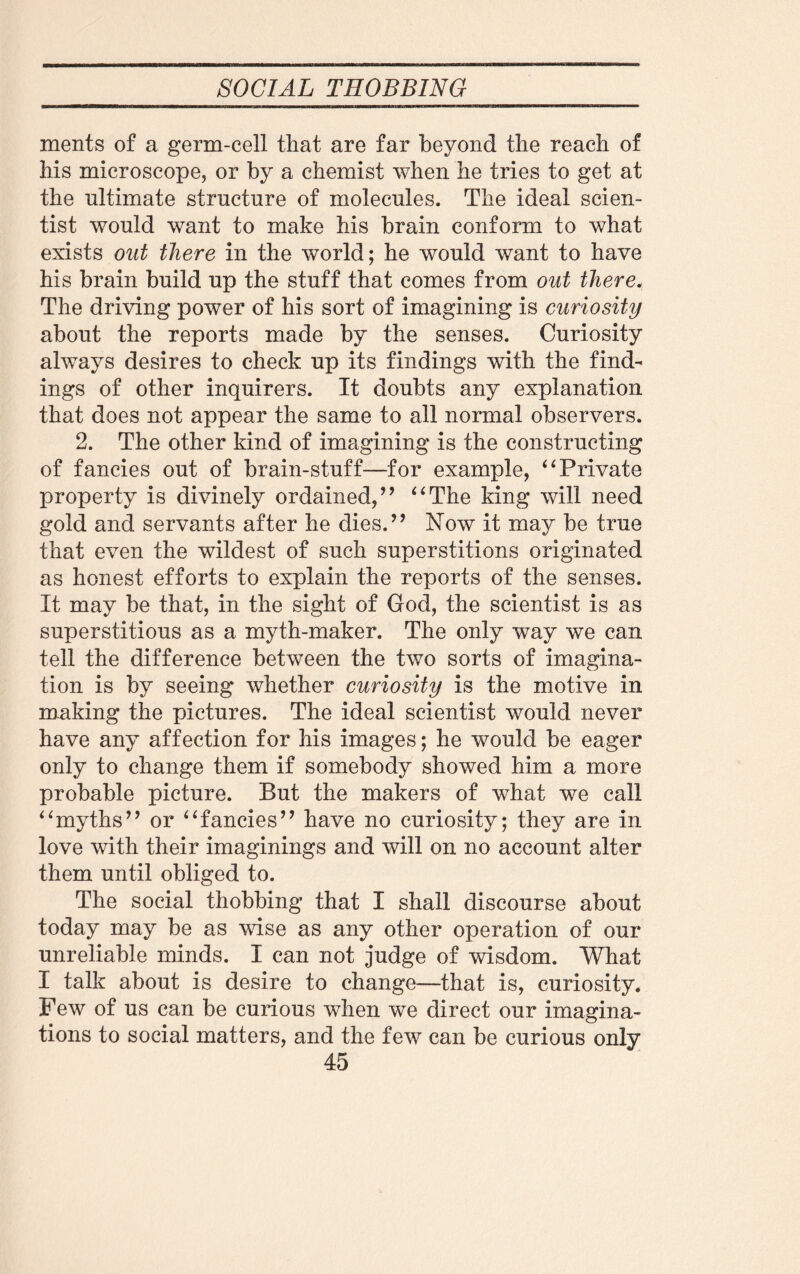 ments of a germ-cell that are far beyond the reach of his microscope* or by a chemist when he tries to get at the ultimate structure of molecules. The ideal scien¬ tist would want to make his brain conform to what exists out there in the world; he would want to have his brain build up the stuff that comes from out there. The driving power of his sort of imagining is curiosity about the reports made by the senses. Curiosity always desires to check up its findings with the find¬ ings of other inquirers. It doubts any explanation that does not appear the same to all normal observers. 2. The other kind of imagining is the constructing of fancies out of brain-stuff—for example, “ Private property is divinely ordained/’ “The king will need gold and servants after he dies.” Now it may be true that even the wildest of such superstitions originated as honest efforts to explain the reports of the senses. It may be that, in the sight of God, the scientist is as superstitious as a myth-maker. The only way we can tell the difference between the two sorts of imagina¬ tion is by seeing whether curiosity is the motive in making the pictures. The ideal scientist would never have any affection for his images; he would be eager only to change them if somebody showed him a more probable picture. But the makers of what we call “myths’’ or “fancies’’ have no curiosity; they are in love with their imaginings and will on no account alter them until obliged to. The social thobbing that I shall discourse about today may be as wise as any other operation of our unreliable minds. I can not judge of wisdom. What I talk about is desire to change—that is, curiosity. Few of us can be curious when we direct our imagina¬ tions to social matters, and the few can be curious only