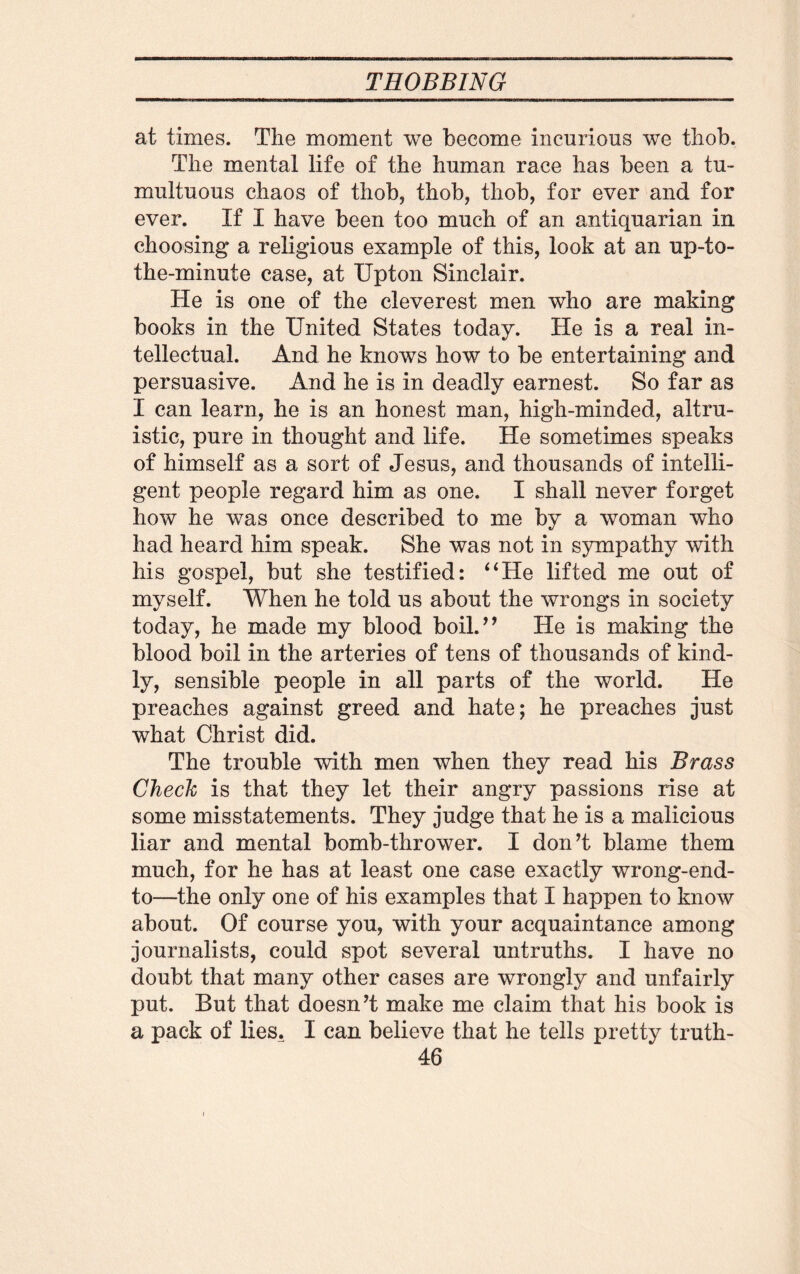 at times. The moment we become incurious we thob. The mental life of the human race has been a tu¬ multuous chaos of thob, thob, thob, for ever and for ever. If I have been too much of an antiquarian in choosing a religious example of this, look at an up-to- the-minute case, at Upton Sinclair. He is one of the cleverest men who are making books in the United States today. He is a real in¬ tellectual. And he knows how to be entertaining and persuasive. And he is in deadly earnest. So far as I can learn, he is an honest man, high-minded, altru¬ istic, pure in thought and life. He sometimes speaks of himself as a sort of Jesus, and thousands of intelli¬ gent people regard him as one. I shall never forget how he was once described to me by a woman who had heard him speak. She was not in sympathy with his gospel, but she testified: “He lifted me out of myself. When he told us about the wrongs in society today, he made my blood boil.” He is making the blood boil in the arteries of tens of thousands of kind¬ ly, sensible people in all parts of the world. He preaches against greed and hate; he preaches just what Christ did. The trouble with men when they read his Brass Chech is that they let their angry passions rise at some misstatements. They judge that he is a malicious liar and mental bomb-thrower. I don’t blame them much, for he has at least one case exactly wrong-end- to—the only one of his examples that I happen to know about. Of course you, with your acquaintance among journalists, could spot several untruths. I have no doubt that many other cases are wrongly and unfairly put. But that doesn’t make me claim that his book is a pack of lies. I can believe that he tells pretty truth-