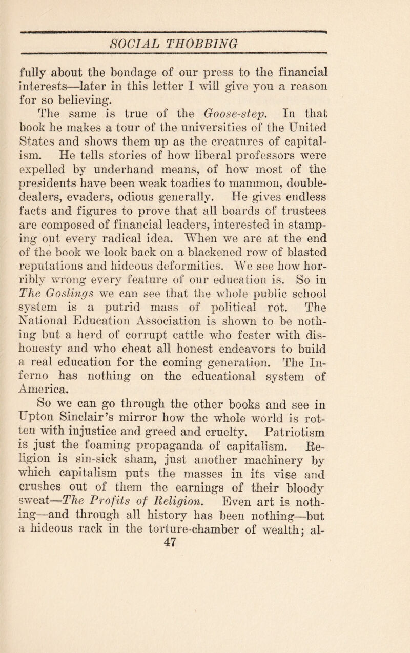 * fully about the bondage of our press to the financial interests—later in this letter I will give you a reason for so believing. The same is true of the Goose-step. In that book he makes a tour of the universities of the United States and shows them up as the creatures of capital¬ ism. He tells stories of how liberal professors were expelled by underhand means, of how most of the presidents have been weak toadies to mammon, double- dealers, evaders, odious generally. He gives endless facts and figures to prove that all boards of trustees are composed of financial leaders, interested in stamp¬ ing out every radical idea. When we are at the end of the book we look back on a blackened row of blasted reputations and hideous deformities. We see how hor¬ ribly wrong every feature of our education is. So in The Goslings we can see that the whole public school system is a putrid mass of political rot. The National Education Association is shown to be noth¬ ing but a herd of corrupt cattle who fester with dis¬ honesty and who cheat all honest endeavors to build a real education for the coming generation. The In¬ ferno has nothing on the educational system of America. So we can go through the other books and see in Upton Sinclair’s mirror how the whole world is rot¬ ten with injustice and greed and cruelty. Patriotism is just the foaming propaganda of capitalism. Re¬ ligion is sin-sick sham, just another machinery by which capitalism puts the masses in its vise and crushes out of them the earnings of their bloody sweat—The Profits of Religion. Even art is noth¬ ing—and through all history has been nothing—but a hideous rack in the torture-chamber of wealth; al-