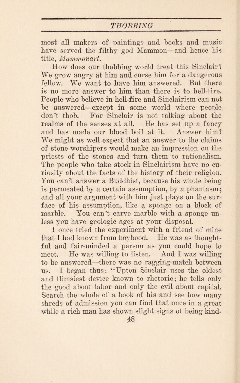 most all makers of paintings and books and music have served the filthy god Mammon—and hence his title, Mammonart. How does our thobbing world treat this Sinclair! We grow angry at him and curse him for a dangerous fellow. We want to have him answered. But there is no more answer to him than there is to hell-fire. People who believe in hell-fire and Sinclairism can not be answered—except in some world where people don’t thob. For Sinclair is not talking about the realms of the senses at all. He has set up a fancy and has made our blood boil at it. Answer him! We might as well expect that an answer to the claims of stone-worshipers would make an impression on the priests of the stones and turn them to rationalism. The people who take stock in Sinclairism have no cu¬ riosity about the facts of the history of their religion. You can’t answer a Buddhist, because his whole being is permeated by a certain assumption, by a phantasm; and all your argument with him just plays on the sur¬ face of his assumption, like a sponge on a block of marble. You can’t carve marble with a sponge un¬ less you have geologic ages at your disposal. I once tried the experiment with a friend of mine that I had known from boyhood. He was as thought¬ ful and fair-minded a person as you could hope to meet. He was willing to listen. And I was willing to be answered—there was no ragging-match between us. I began thus: “Upton Sinclair uses the oldest and flimsiest device known to rhetoric; he tells only the good about labor and only the evil about capital. Search the whole of a book of his and see how many shreds of admission you can find that once in a great while a rich man has shown slight signs of being kind-