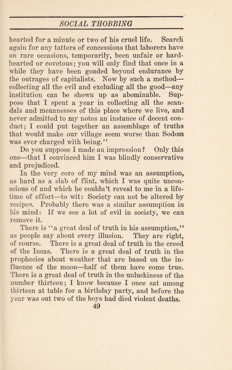 hearted for a minute or two of his cruel life. Search again for any tatters of concessions that laborers have on rare occasions, temporarily, been unfair or hard¬ hearted or covetous; you will only find that once in a while they have been goaded beyond endurance by the outrages of capitalists. Now by such a method— collecting all the evil and excluding all the good—any institution can be shown up as abominable. Sup¬ pose that I spent a year in collecting all the scan¬ dals and meannesses of this place where we live, and never admitted to my notes an instance of decent con¬ duct; I could put together an assemblage of truths that would make our village seem worse than Sodom was ever charged with being.’ ’ Do you suppose I made an impression! Only this one—that I convinced him I was blindly conservative and prejudiced. In the very core of my mind was an assumption, as hard as a slab of flint, which I was quite uncon¬ scious of and which he couldn’t reveal to me in a life¬ time of effort—to wit: Society can not be altered by recipes. Probably there was a similar assumption in his mind: If we see a lot of evil in society, we can remove it. There is “a great deal of truth in his assumption,” as people say about every illusion. They are right, of course. There is a great deal of truth in the creed of the Incas. There is a great deal of truth in the prophecies about weather that are based on the in¬ fluence of the moon—half of them have come true. There is a great deal of truth in the unluckiness of the number thirteen; I know because I once sat among thirteen at table for a birthday party, and before the year was out two of the boys had died violent deaths.