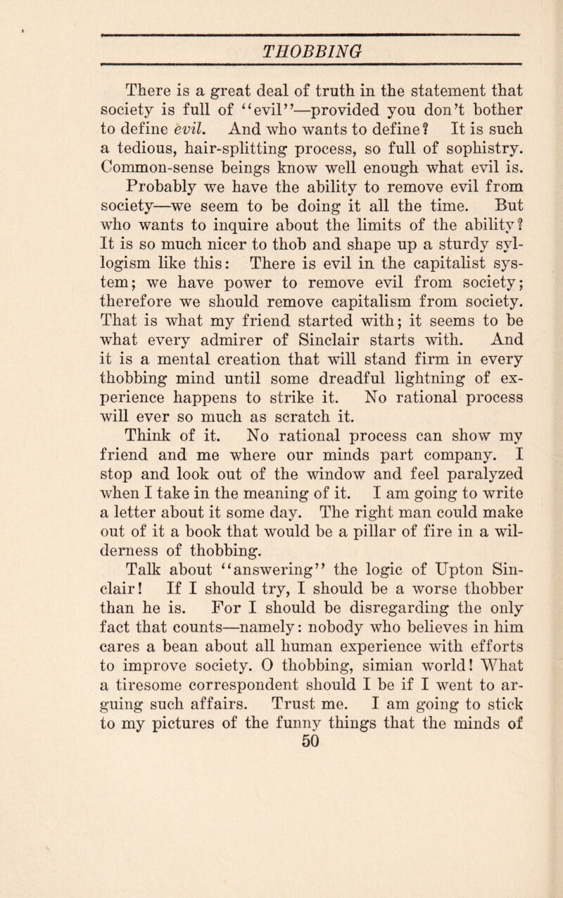There is a great deal of truth in the statement that society is full of “evil”—provided you don’t bother to define evil. And who wants to define ¥ It is such a tedious, hair-splitting process, so full of sophistry. Common-sense beings know well enough what evil is. Probably we have the ability to remove evil from society—we seem to be doing it all the time. But who wants to inquire about the limits of the ability! It is so much nicer to thob and shape up a sturdy syl¬ logism like this: There is evil in the capitalist sys¬ tem; we have power to remove evil from society; therefore we should remove capitalism from society. That is what my friend started with; it seems to be what every admirer of Sinclair starts with. And it is a mental creation that will stand firm in every thobbing mind until some dreadful lightning of ex¬ perience happens to strike it. No rational process will ever so much as scratch it. Think of it. No rational process can show my friend and me where our minds part company. I stop and look out of the window and feel paralyzed when I take in the meaning of it. I am going to write a letter about it some day. The right man could make out of it a book that would be a pillar of fire in a wil¬ derness of thobbing. Talk about “answering” the logic of Upton Sin¬ clair! If I should try, I should be a worse thobber than he is. For I should be disregarding the only fact that counts—namely: nobody who believes in him cares a bean about all human experience with efforts to improve society. 0 thobbing, simian world! What a tiresome correspondent should I be if I went to ar¬ guing such affairs. Trust me. I am going to stick to my pictures of the funny things that the minds of