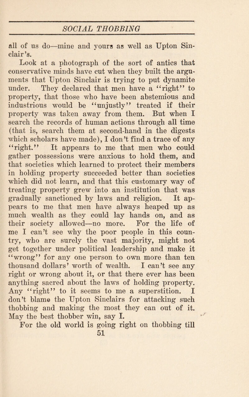 all of us do—mine and yours as well as Upton Sin¬ clair’s. Look at a photograph of the sort of antics that conservative minds have cut when they built the argu- ments that Upton Sinclair is trying to put dynamite under. They declared that men have a “right” to property, that those who have been abstemious and industrious would be “unjustly” treated if their property was taken away from them. But when I search the records of human actions through all time (that is, search them at second-hand in the digests which scholars have made), I don’t find a trace of any “right.” It appears to me that men who could gather possessions were anxious to hold them, and that societies which learned to protect their members in holding property succeeded better than societies which did not learn, and that this customary way of treating property grew into an institution that was gradually sanctioned by laws and religion. It ap¬ pears to me that men have always heaped up as much wealth as they could lay hands on, and as their society allowed—no more. For the life of me I can’t see why the poor people in this coun¬ try, who are surely the vast majority, might not get together under political leadership and make it “wrong” for any one person to own more than ten thousand dollars’ worth of wealth. I can’t see any right or wrong about it, or that there ever has been anything sacred about the laws of holding property. Any “right” to it seems to me a superstition. I don’t blame the Upton Sinclairs for attacking such thobbing and making the most they can out of it. May the best thobber win, say I. For the old world is going right on thobbing till