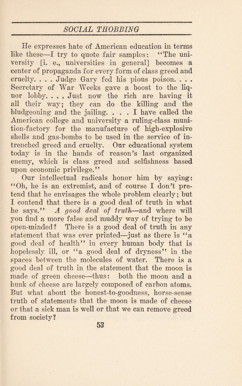 He expresses hate of American education in terms like these—I try to quote fair samples: “The uni¬ versity [i. e., universities in general] becomes a center of propaganda for every form of class greed and cruelty. . . . Judge Gary fed his pious poison. . . . Secretary of War Weeks gave a boost to the liq¬ uor lobby. . . . Just now the rich are having it all their way; they can do the killing and the bludgeoning and the jailing. ... I have called the American college and university a ruling-class muni¬ tion-factory for the manufacture of high-explosive shells and gas-bombs to be used in the service of in¬ trenched greed and cruelty. Our educational system today is in the hands of reason’s last organized enemy, which is class greed and selfishness based upon economic privilege.” Our intellectual radicals honor him by saying: “Oh, he is an extremist, and of course I don’t pre¬ tend that he envisages the whole problem clearly; but I contend that there is a good deal of truth in what he says.” A good deal of truth—and where will you find a more false and muddy way of trying to be open-minded! There is a good deal of truth in any statement that was ever printed—just as there is “a good deal of health” in every human body that is hopelessly ill, or “a good deal of dryness” in the spaces between the molecules of water. There is a good deal of truth in the statement that the moon is made of green cheese—thus: both the moon and a hunk of cheese are largely composed of carbon atoms. But what about the honest-to-goodness, horse-sense truth of statements that the moon is made of cheese or that a sick man is well or that we can remove greed from society!
