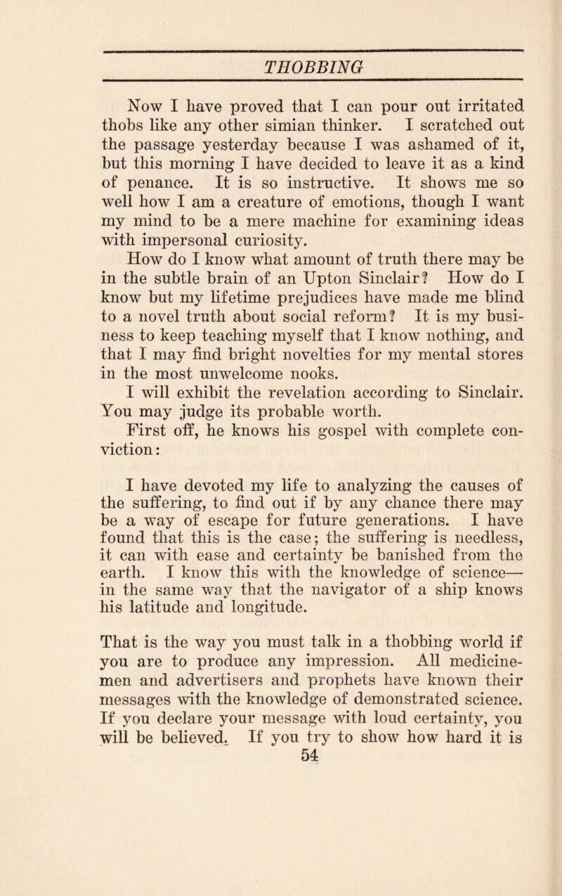 Now I have proved that I can pour out irritated thobs like anv other simian thinker. I scratched out */ the passage yesterday because I was ashamed of it, but this morning I have decided to leave it as a kind of penance. It is so instructive. It shows me so well how I am a creature of emotions, though I want my mind to be a mere machine for examining ideas with impersonal curiosity. How do I know what amount of truth there may be in the subtle brain of an Upton Sinclair! How do I know but my lifetime prejudices have made me blind to a novel truth about social reform! It is my busi¬ ness to keep teaching myself that I know nothing, and that I may find bright novelties for my mental stores in the most unwelcome nooks. I will exhibit the revelation according to Sinclair. You may judge its probable worth. First off, he knows his gospel with complete con¬ viction : I have devoted my life to analyzing the causes of the suffering, to find out if by any chance there may be a way of escape for future generations. I have found that this is the case; the suffering is needless, it can with ease and certainty be banished from the earth. I know this with the knowledge of science— in the same way that the navigator of a ship knows his latitude and longitude. That is the way you must talk in a thobbing world if you are to produce any impression. All medicine¬ men and advertisers and prophets have known their messages with the knowledge of demonstrated science. If you declare your message with loud certainty, you will be believed. If you try to show how hard it is