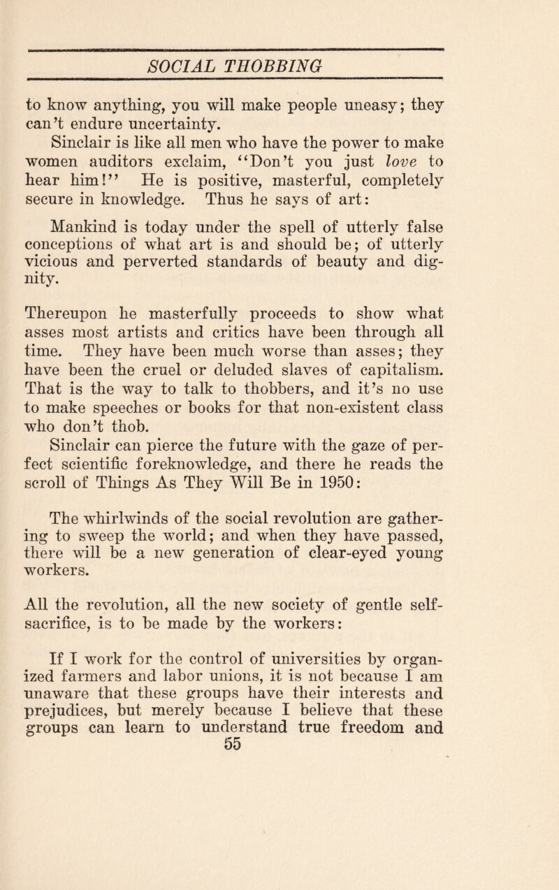 to know anything, you will make people uneasy; they can’t endure uncertainty. Sinclair is like all men who have the power to make women auditors exclaim, “Don’t you just love to hear him!” He is positive, masterful, completely secure in knowledge. Thus he says of art: Mankind is today under the spell of utterly false conceptions of what art is and should be; of utterly vicious and perverted standards of beauty and dig¬ nity. Thereupon he masterfully proceeds to show what asses most artists and critics have been through all time. They have been much worse than asses; they have been the cruel or deluded slaves of capitalism. That is the way to talk to thobbers, and it’s no use to make speeches or books for that non-existent class who don’t thob. Sinclair can pierce the future with the gaze of per¬ fect scientific foreknowledge, and there he reads the scroll of Things As They Will Be in 1950: The whirlwinds of the social revolution are gather¬ ing to sweep the world; and when they have passed, there will be a new generation of clear-eyed young workers. All the revolution, all the new society of gentle self- sacrifice, is to be made by the workers: If I work for the control of universities by organ¬ ized farmers and labor unions, it is not because I am unaware that these groups have their interests and prejudices, but merely because I believe that these groups can learn to understand true freedom and