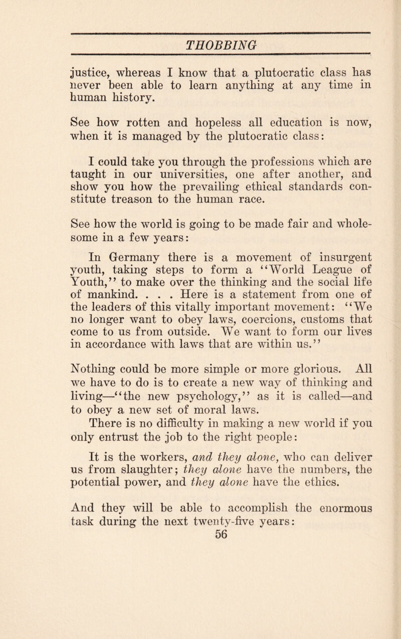 justice, whereas I know that a plutocratic class has never been able to learn anything at any time in human history. See how rotten and hopeless all education is now, when it is managed by the plutocratic class: I could take you through the professions which are taught in our universities, one after another, and show you how the prevailing ethical standards con¬ stitute treason to the human race. See how the world is going to be made fair and whole¬ some in a few years: In Germany there is a movement of insurgent youth, taking steps to form a “World League of Youth,’’ to make over the thinking and the social life of mankind. . . . Here is a statement from one of the leaders of this vitally important movement: “We no longer want to obey laws, coercions, customs that come to us from outside. We want to form our lives in accordance with laws that are within us.” Nothing could be more simple or more glorious. All we have to do is to create a new way of thinking and living—“the new psychology,” as it is called—and to obey a new set of moral laws. There is no difficulty in making a new world if you only entrust the job to the right people: It is the workers, and they alone, who can deliver us from slaughter; they alone have the numbers, the potential power, and they alone have the ethics. And they will be able to accomplish the enormous task during the next twenty-five years: