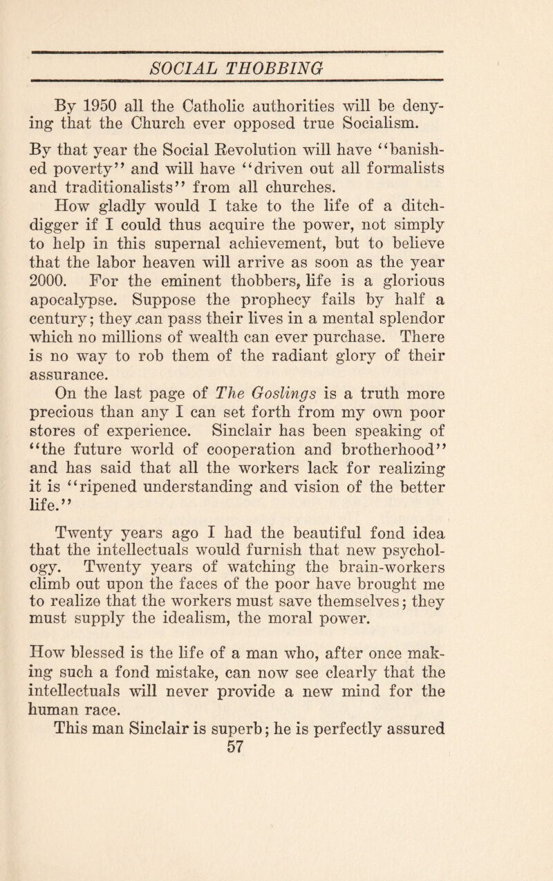 By 1950 all the Catholic authorities will be deny¬ ing that the Church ever opposed true Socialism. By that year the Social Revolution will have “banish¬ ed poverty” and will have “driven out all formalists and traditionalists ’ ’ from all churches. How gladly would I take to the life of a ditch- digger if I could thus acquire the power, not simply to help in this supernal achievement, but to believe that the labor heaven will arrive as soon as the 3^ear 2000. For the eminent thobbers, life is a glorious apocalypse. Suppose the prophecy fails by half a century; they nan pass their lives in a mental splendor which no millions of wealth can ever purchase. There is no way to rob them of the radiant glory of their assurance. On the last page of The Goslings is a truth more precious than any I can set forth from my own poor stores of experience. Sinclair has been speaking of “the future world of cooperation and brotherhood” and has said that all the workers lack for realizing it is “ripened understanding and vision of the better life.” Twenty years ago I had the beautiful fond idea that the intellectuals would furnish that new psychol¬ ogy. Twenty years of watching the brain-workers climb out upon the faces of the poor have brought me to realize that the workers must save themselves; they must supply the idealism, the moral power. How blessed is the life of a man who, after once mak¬ ing such a fond mistake, can now see clearly that the intellectuals will never provide a new mind for the human race. This man Sinclair is superb; he is perfectly assured