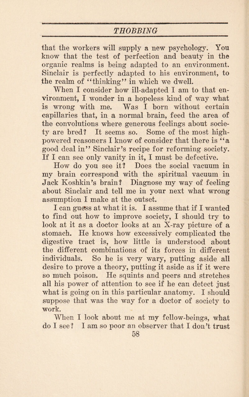 that the workers will supply a new psychology. You know that the test of perfection and beauty in the organic realms is being adapted to an environment. Sinclair is perfectly adapted to his environment, to the realm of “thinking” in which we dwell. When I consider how ill-adapted I am to that en¬ vironment, I wonder in a hopeless kind of way what is wrong with me. Was I born without certain capillaries that, in a normal brain, feed the area of the convolutions where generous feelings about socie¬ ty are bred? It seems so. Some of the most high- powered reasoners I know of consider that there is “a good deal in” Sinclair’s recipe for reforming society. If I can see only vanity in it, I must be defective. How do you see it! Does the social vacuum in my brain correspond with the spiritual vacuum in Jack Koshkin’s brain! Diagnose my way of feeling about Sinclair and tell me in your next what wrong assumption I make at the outset. I can guerss at what it is. I assume that if I wanted to find out how to improve society, I should try to look at it as a doctor looks at an X-ray picture of a stomach. He knows how excessively complicated the digestive tract is, how little is understood about the different combinations of its forces in different individuals. So he is very wary, putting aside all desire to prove a theory, putting it aside as if it were so much poison. He squints and peers and stretches all his power of attention to see if he can detect just what is going on in this particular anatomy. I should suppose that was the way for a doctor of society to work. When I look about me at my fellow-beings, wThat do I see! I am so poor an observer that I don’t trust